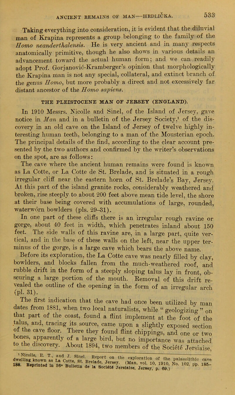 Taking everything into consideration, it is evident that the diluvial man of Krapina represents a group belonging to the family of the Homo neanderthdlensis. He is very ancient and in many respects anatomically primitive, though he also shows in vai’ious details an advancement toward the actual human form; and we can readily adopt Prof. Gorjanovic-Kramberger’s opinion that morphologically the Krapina man is not any special, collateral, and extinct branch of the genus Homo^ but more probably a direct and not excessively far distant ancestor of the Homo sapiens. THE PLEISTOCENE MAN OF JERSEY (ENGLAND). In 1910 Messrs. Nicolle and Sinel, of the Island of Jersey, gave notice in Man and in a bulletin of the Jersey Society,^ of the dis- covery in an old cave on the Island of Jersey of twelve highly in- teresting human teeth, belonging to a man of the Mousterian epoch. The principal details of the find, according to the clear account pre- sented by the two authors and confirmed by the writer’s observations on the spot, are as follows: The cave where the ancient human remains were found is known as La Cotte, or La Cotte de St. Brelade, and is situated in a rough irregular cliff near the eastern horn of St. Brelade’s Bay, Jersey. At this part of the island granite rocks, considerably weathered and broken, rise steeply to about 200 feet above mean tide level, the shore at their base being covered with accumulations of large, rounded, waterworn bowlders (pis. 29-31). In one part of these cliffs there is an irregular rough ravine or gorge, about 40 feet in width, which penetrates inland about 150 feet. The side walls of this ravine are, in a large part, quite ver- tical, and in the base of these walls on the left, near the upper ter- minus of the gorge, is a large cave which bears the above name. Before its exploration, the La Cotte cave was nearly filled by clay, bowlders, and blocks fallen from the much-weathered roof, and rubble drift in the form of a steeply sloping talus lay in front, ob- scuring a large portion of the mouth. Removal of this drift re- vealed the outline of the opening in the form of an irregular arch (pi. 31). The first indication that the cave had once been utilized by man dates from 1881, when two local naturalists, while “ geologizing ” on that part of the coast, found a flint implement at the foot of the talus, and, tracing its source, came upon a slightly exposed section of he cave floor. There they found flint chippings, and one or two bones, apparently of a large bird, but no importance was attached to the discovery. About 1894, two members of the Society Jersiaise, dwelling known as La the exploration of the palaeolithic cave X8S. Heprlnted In ^eTs;cIr ^