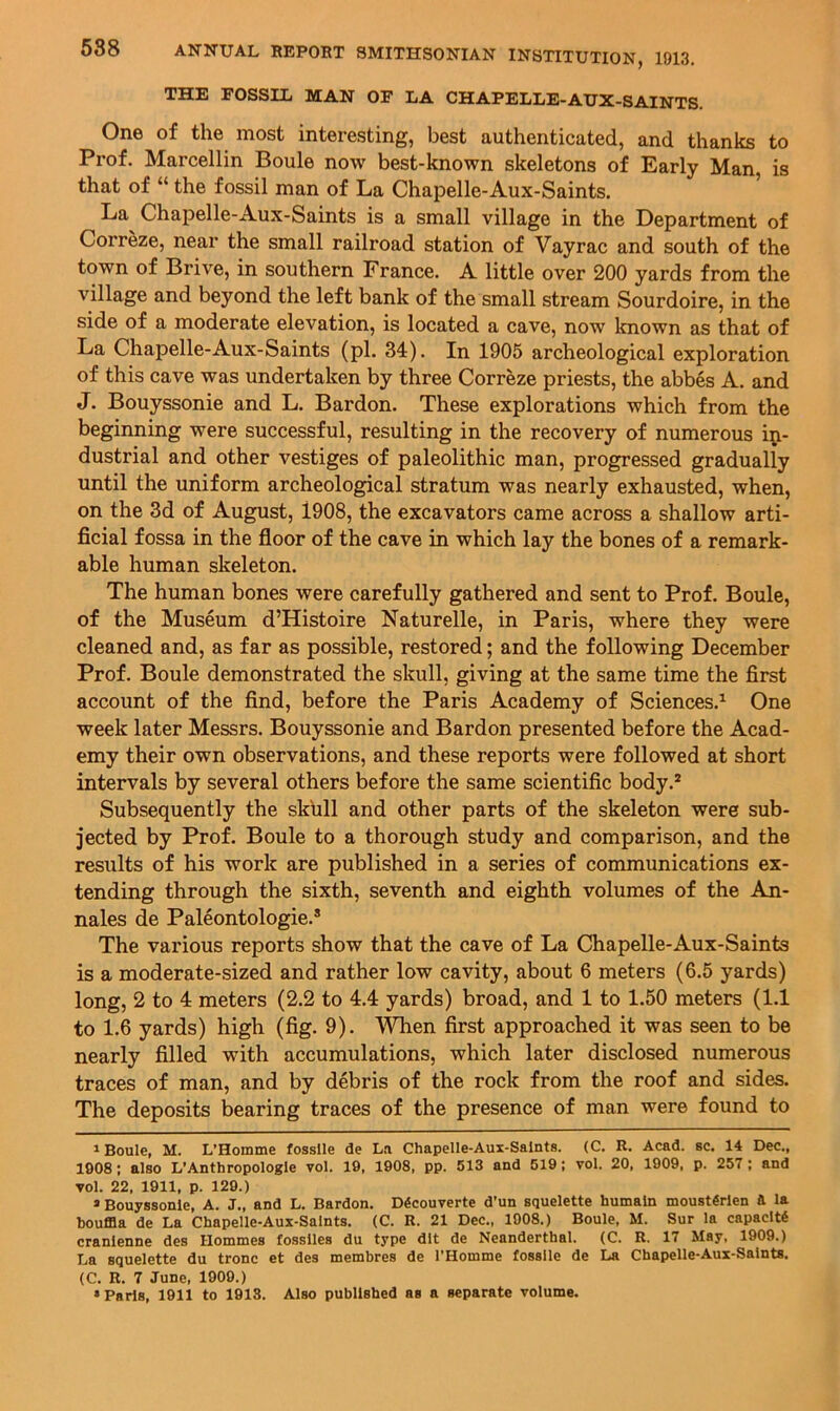 THE rOSSIL MAN OF LA CHAPELLE-AUX-SAINTS. One of the most interesting, best authenticated, and thanks to Prof. Marcellin Boule now best-known skeletons of Early Man, is that of “ the fossil man of La Chapelle-Aux-Saints. La Chapelle-Aux-Saints is a small village in the Department of Correze, near the small railroad station of Vayrac and south of the town of Brive, in southern France. A little over 200 yards from the village and beyond the left bank of the small stream Sourdoire, in the side of a moderate elevation, is located a cave, now known as that of La Chapelle-Aux-Saints (pi. 34). In 1905 archeological exploration of this cave was undertaken by three Correze priests, the abbes A. and J. Bouyssonie and L. Bardon. These explorations which from the beginning were successful, resulting in the recovery of numerous in- dustrial and other vestiges of paleolithic man, progressed gradually until the uniform archeological stratum was nearly exhausted, when, on the 3d of August, 1908, the excavators came across a shallow arti- ficial fossa in the floor of the cave in which lay the bones of a remark- able human skeleton. The human bones were carefully gathered and sent to Prof. Boule, of the Museum d’Histoire Naturelle, in Paris, where they were cleaned and, as far as possible, restored; and the following December Prof. Boule demonstrated the skull, giving at the same time the first account of the find, before the Paris Academy of Sciences.^ One week later Messrs. Bouyssonie and Bardon presented before the Acad- emy their own observations, and these reports were followed at short intervals by several others before the same scientific body.* Subsequently the skull and other parts of the skeleton were sub- jected by Prof. Boule to a thorough study and comparison, and the results of his work are published in a series of communications ex- tending through the sixth, seventh and eighth volumes of the An- nales de Paleontologie.* The various reports show that the cave of La Chapelle-Aux-Saints is a moderate-sized and rather low cavity, about 6 meters (6.5 yards) long, 2 to 4 meters (2.2 to 4.4 yards) broad, and 1 to 1.50 meters (1.1 to 1.6 yards) high (fig. 9). V^en first approached it was seen to be nearly filled with accumulations, which later disclosed numerous traces of man, and by debris of the rock from the roof and sides. The deposits bearing traces of the presence of man were found to 1 Boule, M. L’Hoinme fosslle de La Chapelle-Aux-Salnts. (C. R. Acad. sc. 14 Dec., 1908: also L’Anthropologic vol. 19, 1908, pp. 513 and 519; vol. 20, 1909, p. 257 ; and vol. 22, 1911, p. 129.) a Bouyssonie, A. J., and L. Bardon. D^couverte d’un squelette humaln moust4rien ft la bouffla de La Chapelle-Aux-Salnts. (C. R. 21 Dec., 1008.) Boule, M. Sur la capaclt4 cranienne des Hornmes fosslles du type dlt de Neanderthal. (C. R. 17 May, 1909.) La squelette du tronc et des membres de I’Homme fosslle de La Chapelle-Aux-Saints. (C. R. 7 June, 1909.)