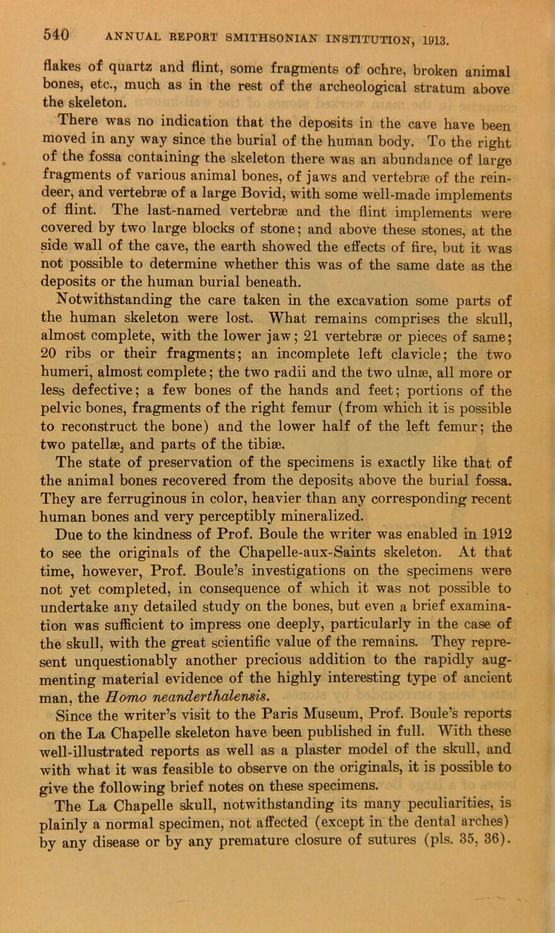 flakes of quartz and flint, some fragments of ochre, broken animal bones, etc., much as in the rest of the archeological stratum above the skeleton. There was no indication that the deposits in the cave have been moved in any way since the burial of the human body. To the right of the fossa containing the skeleton there was an abundance of large fragments of various animal bones, of jaws and vertebrae of the rein- deer, and vertebrae of a large Bovid, with some well-made implements of flint. The last-named vertebrae and the flint implements were covered by two large blocks of stone; and above these stones, at the side wall of the cave, the earth showed the effects of fire, but it was not possible to determine whether this was of the same date as the deposits or the human burial beneath. Notwithstanding the care taken in the excavation some parts of the human skeleton were lost. What remains comprises the skull, almost complete, with the lower jaw; 21 vertebrae or pieces of same; 20 ribs or their fragments; an incomplete left clavicle; the two humeri, almost complete; the two radii and the two ulnae, all more or less defective; a few bones of the hands and feet; portions of the pelvic bones, fragments of the right femur (from which it is possible to reconstruct the bone) and the lower half of the left femur; the two patellae, and parts of the tibiae. The state of preservation of the specimens is exactly like that of the animal bones recovered from the deposits above the burial fossa. They are ferruginous in color, heavier than any corresponding recent human bones and very perceptibly mineralized. Due to the kindness of Prof. Boule the writer was enabled in 1912 to see the originals of the Chapelle-aux-Saints skeleton. At that time, however. Prof. Boule’s investigations on the specimens were not yet completed, in consequence of which it was not possible to undertake any detailed study on the bones, but even a brief examina- tion was sufficient to impress one deeply, particularly in the case of the skull, with the great scientific value of the remains. They repre- sent unquestionably another precious addition to the rapidly aug- menting material evidence of the highly interesting type of ancient man, the Homo neanderthalensis. Since the writer’s visit to the Paris Museum, Prof. Boule’s reports on the La Chapelle skeleton have been published in full. With these well-illustrated reports as well as a plaster model of the skull, and with what it was feasible to observe on the originals, it is possible to give the following brief notes on these specimens. The La Chapelle skull, notwithstanding its many peculiarities, is plainly a normal specimen, not affected (except in the dental arches)