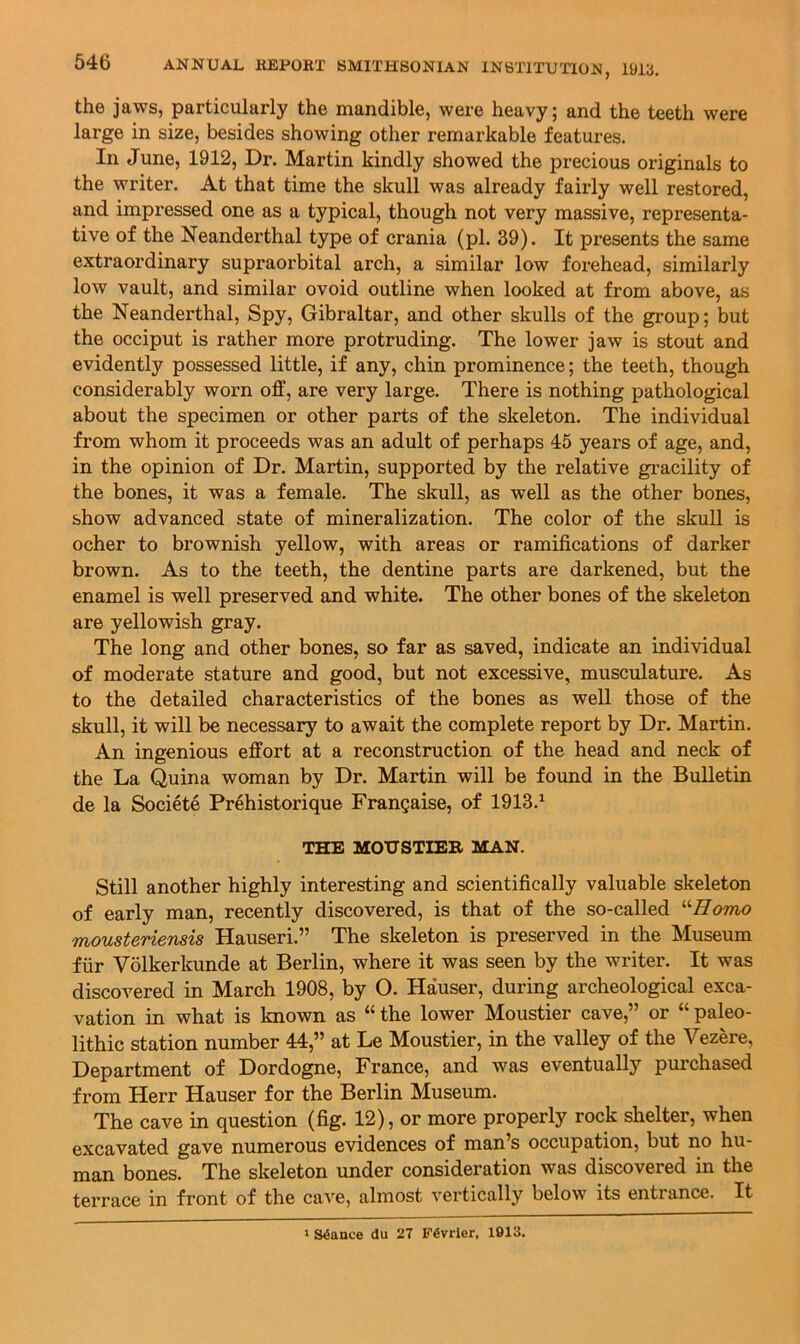 tho particularly the mandible, were heavy j and the teeth were large in size, besides showing other remarkable features. In June, 1912, Dr. Martin kindly showed the precious originals to the writer. At that time the skull was already fairly well restored, and impressed one as a typical, though not very massive, representa- tive of the Neanderthal type of crania (pi. 39). It presents the same extraordinary supraorbital arch, a similar low forehead, similarly low vault, and similar ovoid outline when looked at from above, as the Neanderthal, Spy, Gibraltar, and other skulls of the group; but the occiput is rather more protruding. The lower jaw is stout and evidently possessed little, if any, chin prominence; the teeth, though considerably worn off, are very large. There is nothing pathological about the specimen or other parts of the skeleton. The individual from whom it proceeds was an adult of perhaps 45 years of age, and, in the opinion of Dr. Martin, supported by the relative gracility of the bones, it was a female. The skull, as well as the other bones, show advanced state of mineralization. The color of the skull is ocher to brownish yellow, with areas or ramifications of darker brown. As to the teeth, the dentine parts are darkened, but the enamel is well preserved and white. The other bones of the skeleton are yellowish gray. The long and other bones, so far as saved, indicate an individual of moderate stature and good, but not excessive, musculature. As to the detailed characteristics of the bones as well those of the skull, it will be necessary to await the complete report by Dr. Martin. An ingenious effort at a reconstruction of the head and neck of the La Quina woman by Dr. Martin will be found in the Bulletin de la Societe Prehistorique Frangaise, of 1913.^ THE MOIJSTIEB MAN. Still another highly interesting and scientifically valuable skeleton of early man, recently discovered, is that of the so-called mousteriensis Hauseri.” The skeleton is preserved in the Museum fiir Volkerkunde at Berlin, where it was seen by the writer. It was discovered in March 1908, by O. Hauser, during archeological exca- vation in what is known as “ the lower Moustier cave,” or “ paleo- lithic station number 44,” at Le Moustier, in the valley of the Vezere, Department of Dordogne, France, and was eventually purchased from Herr Hauser for the Berlin Museum. The cave in question (fig. 12), or more properly rock shelter, when excavated gave numerous evidences of man’s occupation, but no hu- man bones. The skeleton under consideration was discovered in the terrace in front of the cave, almost vertically below its entrance. It