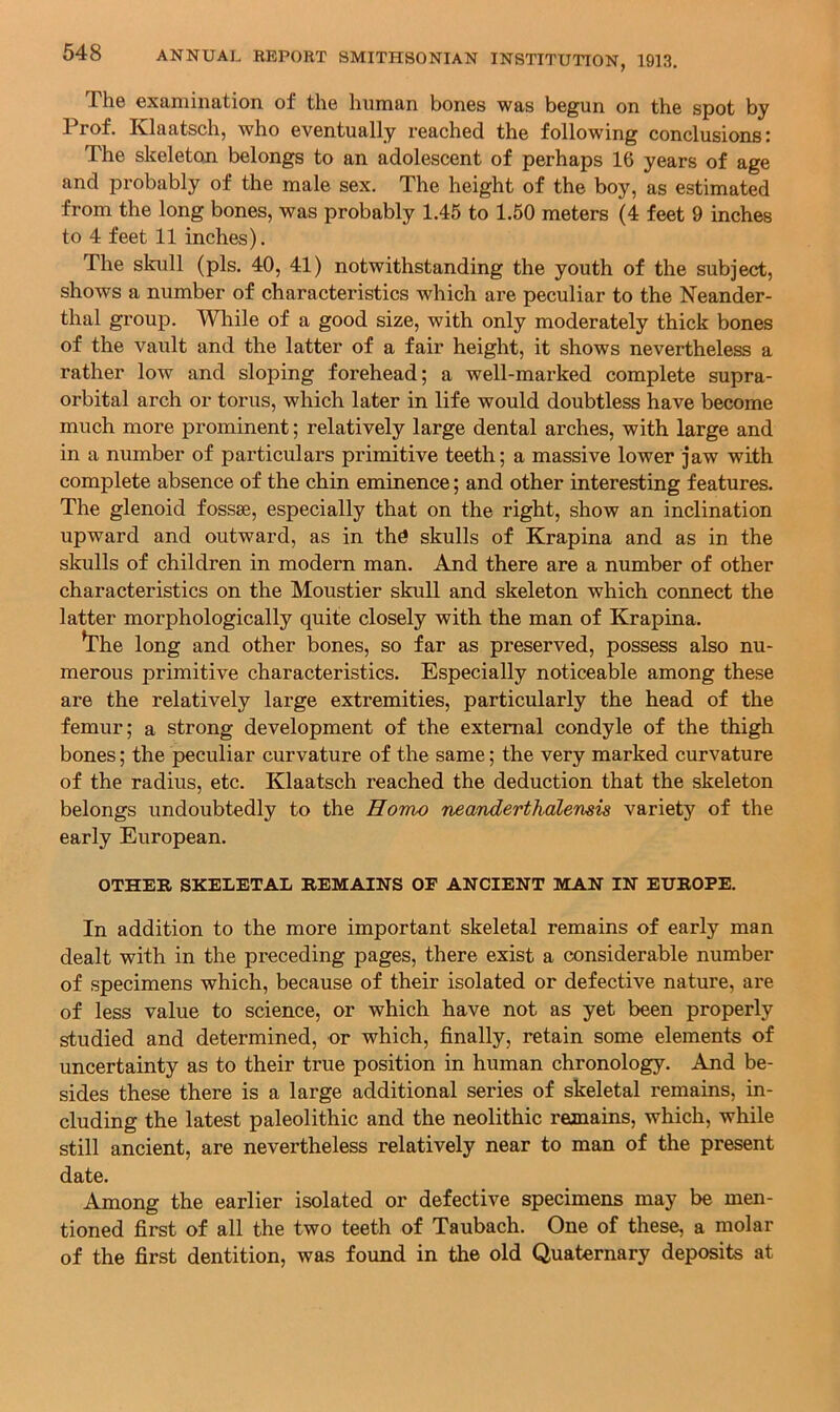 The examination of the human bones was begun on the spot by 1 rof. Klaatsch, who eventually reached the following conclusions r The skeleton belongs to an adolescent of perhaps 16 years of age and probably of the male sex. The height of the boy, as estimated from the long bones, was probably 1.45 to 1.50 meters (4 feet 9 inches to 4 feet 11 inches). The skull (pis. 40, 41) notwithstanding the youth of the subject, shows a number of characteristics which are peculiar to the Neander- thal group. Wliile of a good size, with only moderately thick bones of the vault and the latter of a fair height, it shows nevertheless a rather low and sloping forehead; a well-marked complete supra- orbital arch or torus, which later in life would doubtless have become much more prominent; relatively large dental arches, with large and in a number of particulars primitive teeth; a massive lower jaw with complete absence of the chin eminence; and other interesting features. The glenoid fossae, especially that on the right, show an inclination upward and outward, as in th^ skulls of Krapina and as in the skulls of children in modern man. And there are a number of other characteristics on the Moustier skull and skeleton which connect the latter morphologically quite closely with the man of Krapina. ^he long and other bones, so far as preserved, possess also nu- merous primitive characteristics. Especially noticeable among these are the relatively large extremities, particularly the head of the femur; a strong development of the external condyle of the thigh bones; the peculiar curvature of the same; the very marked curvature of the radius, etc. Klaatsch reached the deduction that the skeleton belongs undoubtedly to the Homo neanderthdlemis variety of the early European. OTHER SKELETAL REMAINS OF ANCIENT MAN IN EUROPE. In addition to the more important skeletal remains of early man dealt with in the preceding pages, there exist a considerable number of specimens which, because of their isolated or defective nature, are of less value to science, or which have not as yet been properly studied and determined, or which, finally, retain some elements of uncertainty as to their true position in human chronology. And be- sides these there is a large additional series of skeletal remains, in- cluding the latest paleolithic and the neolithic remains, which, while still ancient, are nevertheless relatively near to man of the present date. Among the earlier isolated or defective specimens may be men- tioned first of all the two teeth of Taubach. One of these, a molar of the first dentition, was found in the old Quaternary deposits at