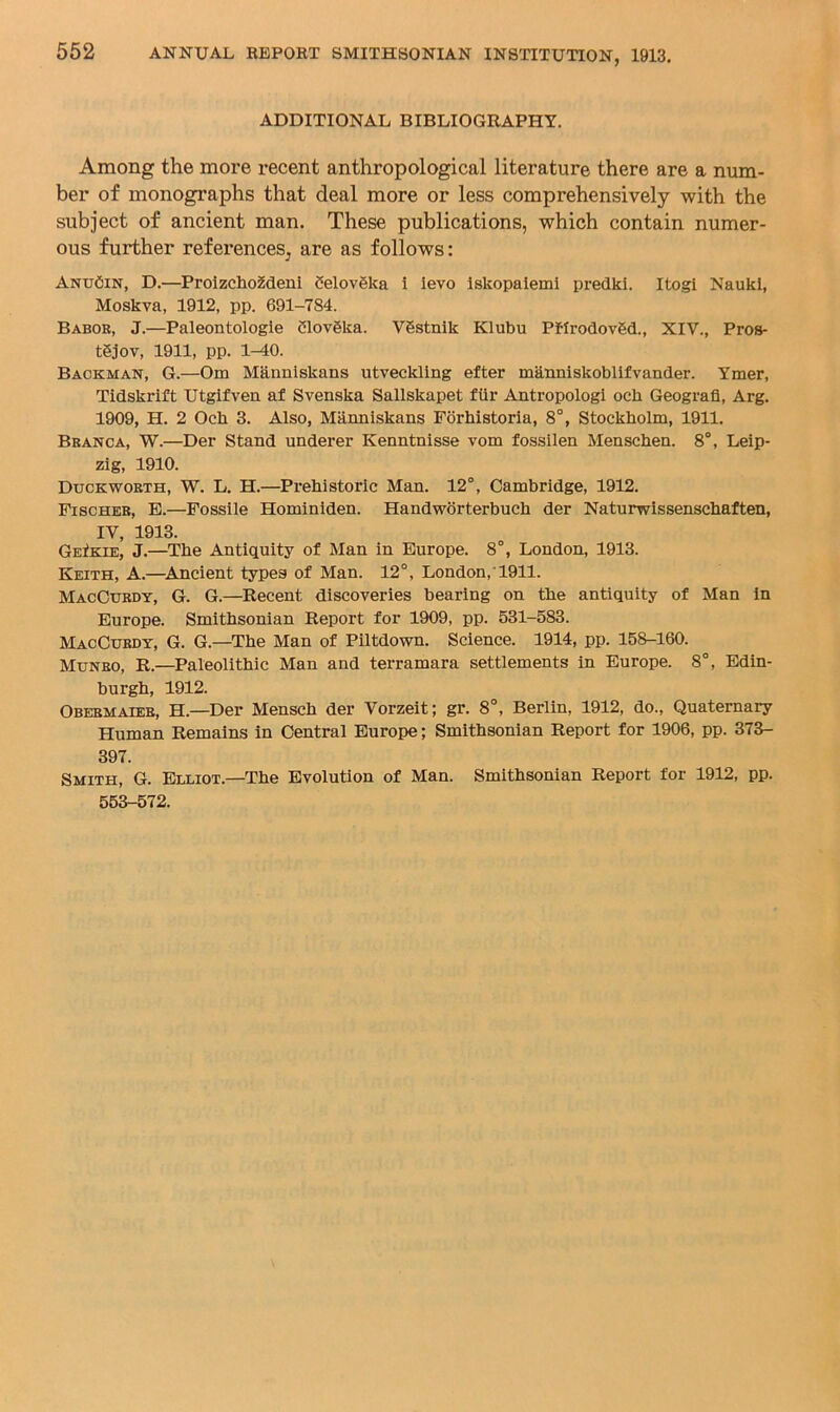 ADDITIONAL BIBLIOGRAPHY. Among the more recent anthropological literature there are a num- ber of monographs that deal more or less comprehensively with the subject of ancient man. These publications, which contain numer- ous further references, are as follows: AntjCin, D.—ProizchoMeni 5elov6ka i ievo Iskopaleml predki. Itogi Naukl, Moskva, 1912, pp. 691-784. Babor, J.—Paleontologie Clovgka. Vgstnik Klubu Pffrodovgd., XIV., Pros- tgjov, 1911, pp. 1-40. Backman, G.—Om Manniskans utveclding efter mknniskoblifvander. Ymer, Tidskrift Utgifven af Svenska Sallskapet fiir Antropologi och Geografl, Arg. 1909, H. 2 Och 3. Also, Manniskans Porhistoria, 8°, Stockholm, 1911. Branca, W.—Der Stand underer Kenntnisse vom fossilen Menschen. 8°, Leip- zig, 1910. Duckworth, W. L. H.—Px’ehistoric Man. 12°, Cambridge, 1912. Fischer, E.—Possile Hominiden. Handworterbuch der Naturwissenschaften, IV, 1913. GeIkie, J.—The Antiquity of Man in Europe. 8°, London, 1913. Keith, A.—^Ancient types of Man. 12°, London,'1911. MacCurdy, G. G.—Recent discoveries bearing on the antiquity of Man in Europe. Smithsonian Report for 1909, pp. 531-583. MacCurdy, G. G.—The Man of Piitdown. Science. 1914, pp. 158-160. Munro, R.—Paleolithic Man and terramara settlements in Europe. 8°, Edin- burgh, 1912. Obermaier, H.—Der Mensch der Vorzeit; gr. 8°, Berlin, 1912, do.. Quaternary Human Remains in Central Europe; Smithsonian Report for 1906, pp. 373- 397. Smith, G. Elliot.—The Evolution of Man. Smithsonian Report for 1912, pp. 563-572.