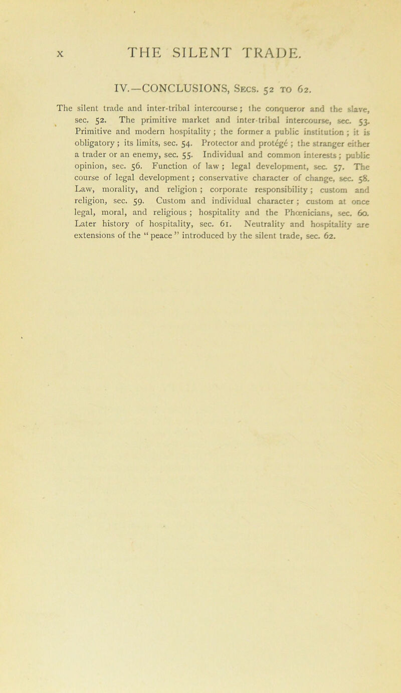 IV.—CONCLUSIONS, Secs. 52 to 62. The silent trade and inter-tribal intercourse; the conqueror and the slave, sec. 52. The primitive market and inter-tribal intercourse, sec. 53. Primitive and modern hospitality; the former a public institution; it is obligatory ; its limits, sec. 54. Protector and protegi ; the stranger either a trader or an enemy, sec. 55. Individual and common interests; public opinion, sec. 56. Function of law; legal development, sec. 57. The course of legal development; conservative character of change, sec. 58. Law, morality, and religion ; corporate responsibility; custom and religion, sec. 59. Custom and individual character ; custom at once legal, moral, and religious ; hospitality and the Phoenicians, sec. 60. Later history of hospitality, sec. 61. Neutrality and hospitality are extensions of the “ peace ” introduced by the silent trade, sec. 62.