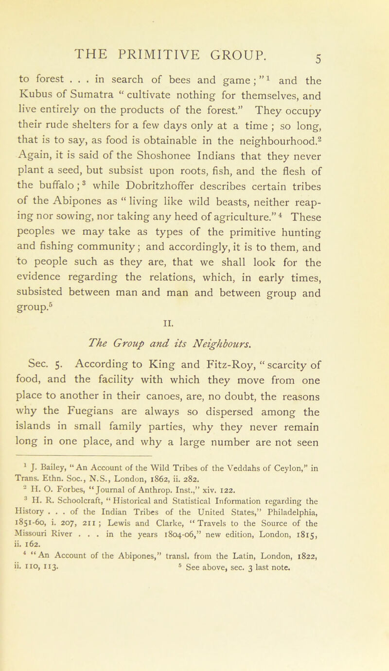 THE PRIMITIVE GROUP. to forest ... in search of bees and game; ” ^ and the Kubus of Sumatra “ cultivate nothing for themselves, and live entirely on the products of the forest.” They occupy their rude shelters for a few days only at a time ; so long, that is to say, as food is obtainable in the neighbourhood.^ Again, it is said of the Shoshonee Indians that they never plant a seed, but subsist upon roots, fish, and the flesh of the buffalo j ® while Dobritzhoffer describes certain tribes of the Abipones as “ living like wild beasts, neither reap- ing nor sowing, nor taking any heed of agriculture.” ^ These peoples we may take as types of the primitive hunting and fishing community; and accordingly, it is to them, and to people such as they are, that we shall look for the evidence regarding the relations, which, in early times, subsisted between man and man and between group and group.® II. The Group and its Neighbours. Sec. S. According to King and Fitz-Roy, “ scarcity of food, and the facility with which they move from one place to another in their canoes, are, no doubt, the reasons why the Fuegians are always so dispersed among the islands in small family parties, why they never remain long in one place, and why a large number are not seen ^ J. Bailey, “An Account of the Wild Tribes of the Veddahs of Ceylon,” in Trans. Ethn. Soc., N.S., London, 1862, ii. 282.  II. O. Forbes, “Journal of Anthrop. Inst.,” xiv. 122. * H. R. Schoolcraft, “ Historical and Statistical Information regarding the History ... of the Indian Tribes of the United States,” Philadelphia, 1851-60, i. 207, 211 ; Lewis and Clarke, “Travels to the Source of the Missouri River ... in the years 1804-06,” new edition, London, 1815, ii. 162. ^ “ An Account of the Abipones,” transl. from the Latin, London, 1822, ii. no, 113. 5 See above, sec. 3 last note.