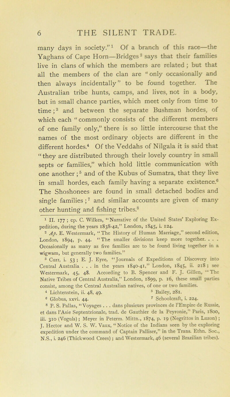 many days in society.”^ Of a branch of this race—the Yaghans of Cape Horn—Bridges ^ says that their families live in clans of which the members are related ; but that all the members of the clan are “only occasionally and then always incidentally” to be found together. The Australian tribe hunts, camps, and lives, not in a body, but in small chance parties, which meet only from time to time; ® and between the separate Bushman hordes, of which each “ commonly consists of the different members of one family only,” there is so little intercourse that the names of the most ordinary objects are different in the different hordes.'* * Of the Veddahs of Nilgala it is said that “ they are distributed through their lovely country in small septs or families,” which hold little communication with one another ; ® and of the Kubus of Sumatra, that they live in small hordes, each family having a separate existence.® The Shoshonees are found in small detached bodies and single families ; ^ and similar accounts are given of many other hunting and fishing tribes.^ 1 II. 177 ; cp. C. 'Wilkes, “Narrative of the United States’ Exploring Ex- pedition, during the years 1838-42,” Lxsndon, 1845, i. 124. ® Ap, E. Westermark, “ The History of Human Marriage,” second edition, London, 1894, p. 44. “The smaller divisions keep more together. . . . Occasionally as many as five families are to be found living together in a wigwam, but generally two families.” ® Curr, i. 53 ; E. J. Eyre, “Journals of Expeditions of Discovery into Central Australia ... in the years 1840-41,” London, 1845, ii. 218 ; see Westermark, 45, 48. According to B. Spencer and F. J. Gillen, “The Native Tribes of Central Australia,” London, 1899, p. 16, these small parties consist, among the Central Australian natives, of one or two families. * Lichtenstein, ii. 48, 49. * Bailey, 281. ® Globus, xxvi. 44. ^ Schoolcraft, i. 224. ® P. S. Pallas, “'Voyages . . . dans plusieurs provinces de I’Empirede Russie, et dans I’Asie Septentrionale, trad, de Gauthier de la Peyronie,” Paris, 1800, iii. 310 (Voguls); Meyer in Peterm. Mittn., 1874, p. 19 (Negrittos in Luzon); J. Hector and W. S. W. Vaux, “ Notice of the Indians seen by the exploring expedition under the command of Captain Palliser,” in the Trans. Ethn. Soc., N.S., i. 246 (Thickwood Crees); and Westermark, 46 (several Brazilian tribes).