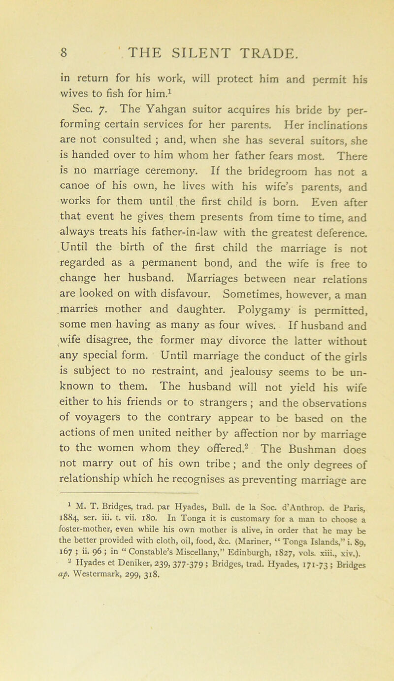 in return for his work, will protect him and permit his wives to fish for him.^ Sec. 7. The Yahgan suitor acquires his bride by per- forming certain services for her parents. Her inclinations are not consulted ; and, when she has several suitors, she is handed over to him whom her father fears most There is no marriage ceremony. If the bridegroom has not a canoe of his own, he lives with his wife’s parents, and works for them until the first child is born. Even after that event he gives them presents from time to time, and always treats his father-in-law with the greatest deference. Until the birth of the first child the marriage is not regarded as a permanent bond, and the wife is free to change her husband. Marriages between near relations are looked on with disfavour. Sometimes, however, a man marries mother and daughter. Polygamy is permitted, some men having as many as four wives. If husband and wife disagree, the former may divorce the latter without any special form. Until marriage the conduct of the girls is subject to no restraint, and jealousy seems to be un- known to them. The husband will not yield his wdfe either to his friends or to strangers; and the observations of voyagers to the contrary appear to be based on the actions of men united neither by affection nor by marriage to the women whom they offered.^ The Bushman does not marry out of his own tribe ; and the only degrees of relationship which he recognises as preventing marriage are ^ M. T. Bridges, trad, par Hyades, Bull, de la Soc. d’Anthrop. de Paris, 1884, ser, iii. t. vii. 180. In Tonga it is customary’ for a man to choose a foster-mother, even while his own mother is alive, in order that he may be the better provided with cloth, oil, food, &c. (Mariner, “ Tonga Islands,” i. 89, 167 ; ii. 96 ; in “ Constable’s Miscellany,” Edinburgh, 1827, vols. xiii., xiv.). - Hyades et Deniker, 239, 377-379 ; Bridges, trad. Hyades, 171-73 ; Bridges ap. Westermark, 299, 318.