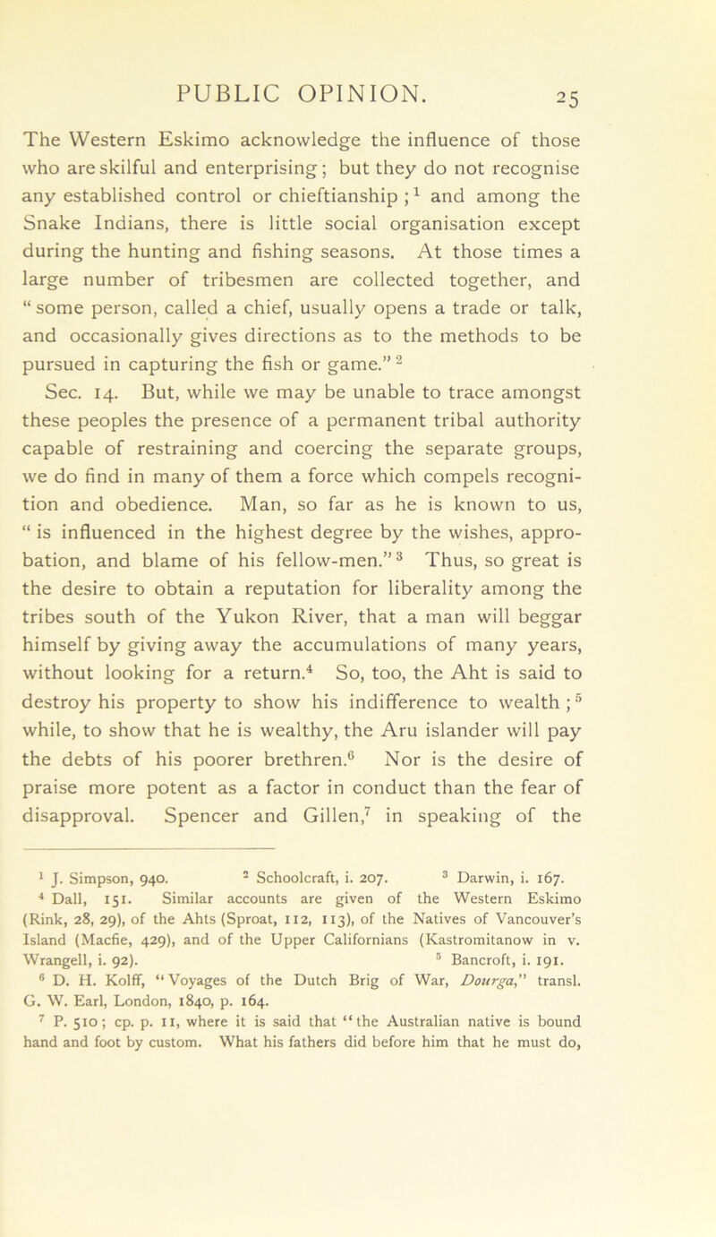 PUBLIC OPINION. The Western Eskimo acknowledge the influence of those who are skilful and enterprising; but they do not recognise any established control or chieftianship ; ^ and among the Snake Indians, there is little social organisation except during the hunting and fishing seasons. At those times a large number of tribesmen are collected together, and “ some person, called a chief, usually opens a trade or talk, and occasionally gives directions as to the methods to be pursued in capturing the fish or game.”^ Sec. 14. But, while we may be unable to trace amongst these peoples the presence of a permanent tribal authority capable of restraining and coercing the separate groups, we do find in many of them a force which compels recogni- tion and obedience. Man, so far as he is known to us, “ is influenced in the highest degree by the wishes, appro- bation, and blame of his fellow-men.”® Thus, so great is the desire to obtain a reputation for liberality among the tribes south of the Yukon River, that a man will beggar himself by giving away the accumulations of many years, without looking for a return.^ So, too, the Aht is said to destroy his property to show his indifference to wealth ; ® while, to show that he is wealthy, the Aru islander will pay the debts of his poorer brethren.® Nor is the desire of praise more potent as a factor in conduct than the fear of disapproval. Spencer and Gillen,^ in speaking of the 1 J. Simpson, 940. - Schoolcraft, i. 207. ® Darwin, i. 167. Dali, 151. Similar accounts are given of the Western Eskimo (Rink, 28, 29), of the Ahts (Sproat, 112, 113), of the Natives of Vancouver’s Island (Macfie, 429), and of the Upper Californians (Kastromitanow in v. Wrangell, i. 92). ® Bancroft, i. 191. ® D. H. Kolff, “ Voyages of the Dutch Brig of War, Dourga, transl. G. W. Earl, London, 1840, p. 164. ^ P. 510; cp. p. II, where it is said that “the Australian native is bound hand and foot by custom. What his fathers did before him that he must do.