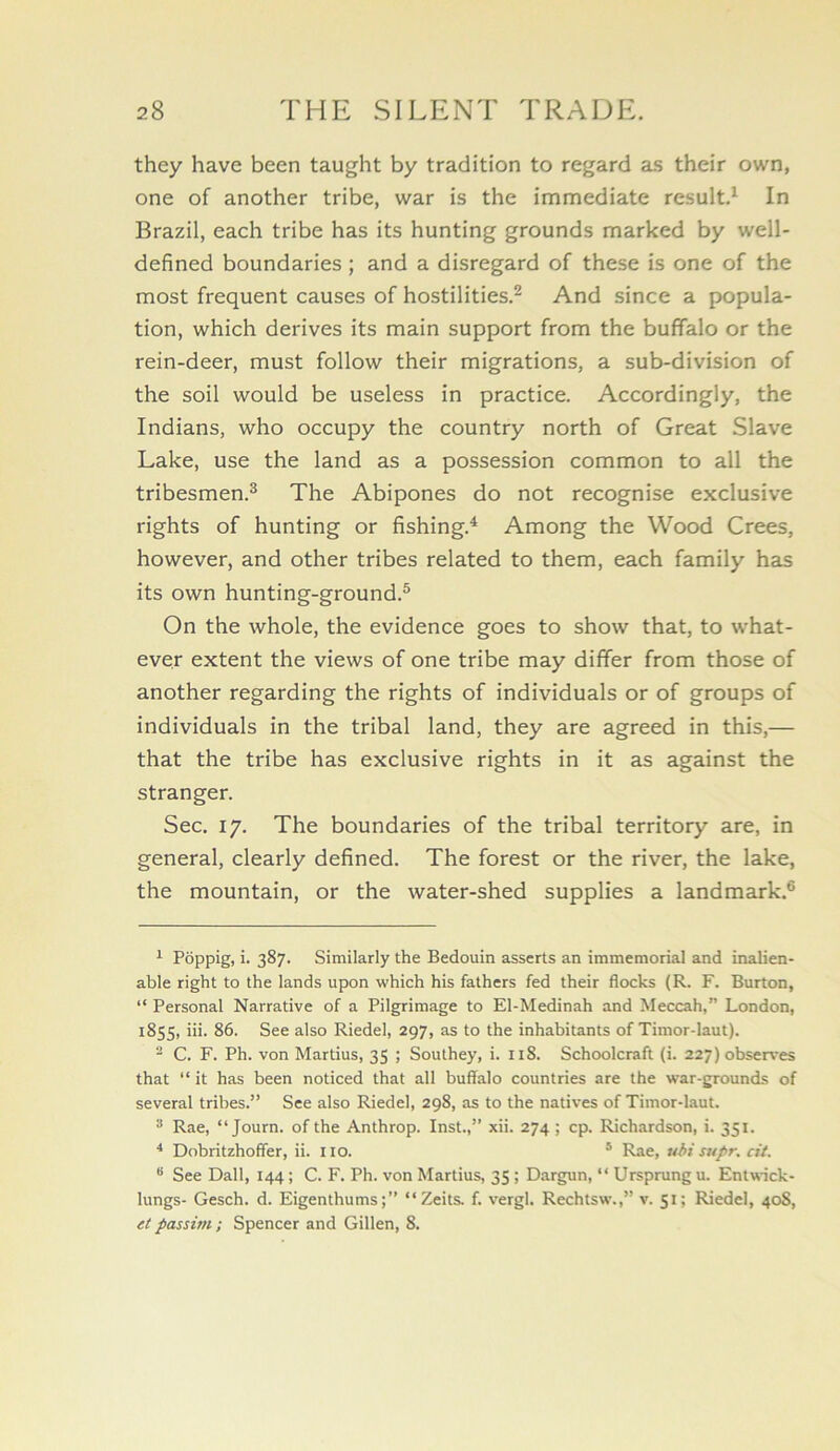 they have been taught by tradition to regard as their own, one of another tribe, war is the immediate result.^ In Brazil, each tribe has its hunting grounds marked by well- defined boundaries ; and a disregard of these is one of the most frequent causes of hostilities.^ And since a popula- tion, which derives its main support from the buffalo or the rein-deer, must follow their migrations, a sub-division of the soil would be useless in practice. Accordingly, the Indians, who occupy the country north of Great Slave Lake, use the land as a possession common to all the tribesmen.^ The Abipones do not recognise exclusive rights of hunting or fishing.'* * Among the Wood Crees, however, and other tribes related to them, each family has its own hunting-ground.® On the whole, the evidence goes to show that, to what- ever extent the views of one tribe may differ from those of another regarding the rights of individuals or of groups of individuals in the tribal land, they are agreed in this,— that the tribe has exclusive rights in it as against the stranger. Sec. 17. The boundaries of the tribal territory are, in general, clearly defined. The forest or the river, the lake, the mountain, or the water-shed supplies a landmark.® ^ Poppig, i. 387. Similarly the Bedouin asserts an immemorial and inalien- able right to the lands upon which his fathers fed their flocks (R. F. Burton, “ Personal Narrative of a Pilgrimage to El-Medinah and Meccah,” London, 1855, iii. 86. See also Riedel, 297, as to the inhabitants of Timor-laut). - C. F. Ph. von Martius, 35 ; Southey, i. 118. Schoolcraft (i. 227) observes that “ it has been noticed that all buffalo countries are the war-grounds of several tribes.” See also Riedel, 298, as to the natives of Timor-laut. Rae, “ Journ. of the Anthrop. Inst.,” xii. 274 ; cp. Richardson, i. 351. * Dobritzhoffer, ii. iio. ® Rae, uhi supr. cii. ^ See Dali, 144; C. F. Ph. von Martius, 35 ; Dargun, “ Ursprung u. Entwick- lungs- Gesch. d. Eigenthums;” “Zeits. f. vergl. Rechtsw.,” v. 51; Riedel, 40S, et passim ; Spencer and Gillen, 8.