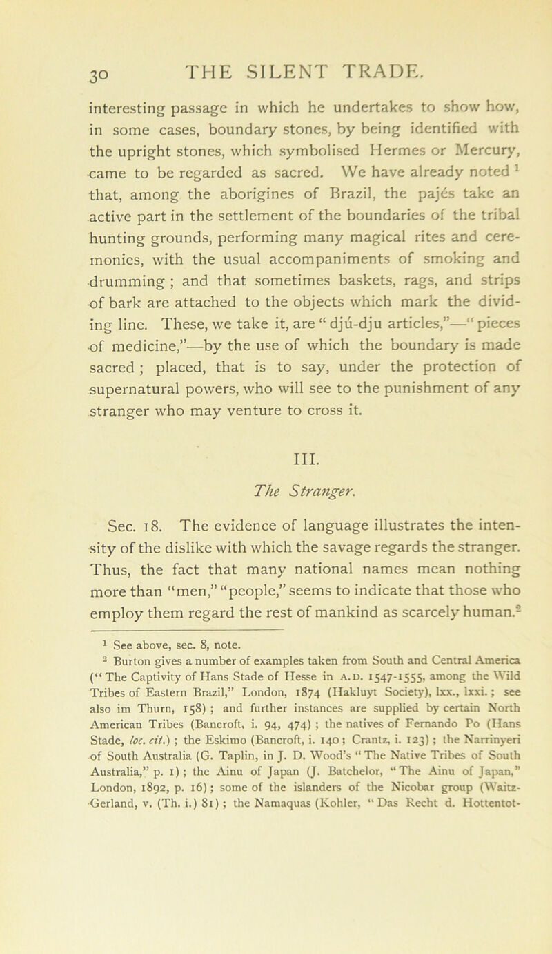 interesting passage in which he undertakes to show how, in some cases, boundary stones, by being identified with the upright stones, which symbolised Hermes or Mercury, •came to be regarded as sacred. We have already noted ^ that, among the aborigines of Brazil, the pajds take an active part in the settlement of the boundaries of the tribal hunting grounds, performing many magical rites and cere- monies, with the usual accompaniments of smoking and drumming ; and that sometimes baskets, rags, and strips of bark are attached to the objects which mark the divid- ing line. These, we take it, are “ dju-dju articles,”—“ pieces of medicine,”—by the use of which the boundary is made sacred ; placed, that is to say, under the protection of supernatural powers, who will see to the punishment of any stranger who may venture to cross it. III. The Stranger. Sec. 18. The evidence of language illustrates the inten- sity of the dislike with which the savage regards the stranger. Thus, the fact that many national names mean nothing more than “men,” “people,” seems to indicate that those who employ them regard the rest of mankind as scarcely human.- ^ See above, sec. 8, note. - Burton gives a number of examples taken from South and Central America (“ The Captivity of Hans Stade of Hesse in a.d. iS47-iS55> among the Wild Tribes of Eastern Brazil,” London, 1874 (Hakluyt Society), Ixx., Ixxi.; see also im Thurn, 158) ; and further instances are supplied by certain North American Tribes (Bancroft, i. 94, 474) ; the natives of Fernando Po (Hans Stade, loc. cit.) ; the Eskimo (Bancroft, i. 140 ; Crantz, i. 123); the Narrinyeri of South Australia (G. Taplin, in J. D. Wood’s “ The Native Tribes of South Australia,” p. i); the Ainu of Japan (J. Batchelor, “The Ainu of Japan,” London, 1892, p. 16); some of the islanders of the Nicobar group (Waitz- •Gerland, V. (Th. i.) 81) ; the Namaquas (Kohler, “Das Recht d. Hottentot-