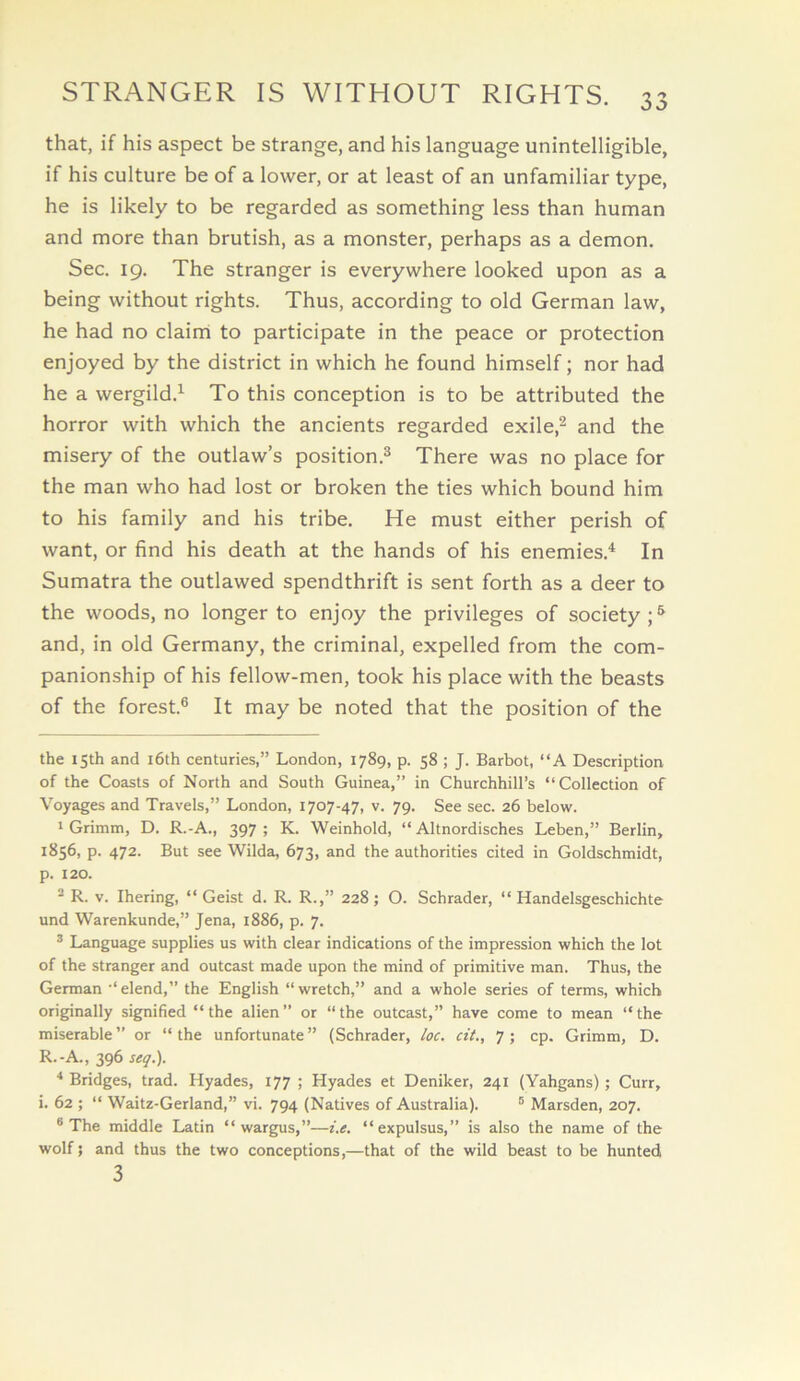 that, if his aspect be strange, and his language unintelligible, if his culture be of a lower, or at least of an unfamiliar type, he is likely to be regarded as something less than human and more than brutish, as a monster, perhaps as a demon. Sec. 19. The stranger is everywhere looked upon as a being without rights. Thus, according to old German law, he had no clainni to participate in the peace or protection enjoyed by the district in which he found himself; nor had he a wergild.^ To this conception is to be attributed the horror with which the ancients regarded exile,^ and the misery of the outlaw’s position.® There was no place for the man who had lost or broken the ties which bound him to his family and his tribe. He must either perish of want, or find his death at the hands of his enemies.^ In Sumatra the outlawed spendthrift is sent forth as a deer to the woods, no longer to enjoy the privileges of society;® and, in old Germany, the criminal, expelled from the com- panionship of his fellow-men, took his place with the beasts of the forest.® It may be noted that the position of the the 15th and i6th centuries,” London, 1789, p. 58 ; J. Barbot, “A Description of the Coasts of North and South Guinea,” in Churchhill’s “Collection of Voyages and Travels,” London, 1707-47, v. 79. See sec. 26 below. 1 Grimm, D. R.-A., 397; K. Weinhold, “ Altnordisches Leben,” Berlin, 1856, p. 472. But see Wilda, 673, and the authorities cited in Goldschmidt, p. 120. ^ R. V. Ihering, “ Geist d. R. R.,” 228; O. Schrader, “ Handelsgeschichte und Warenkunde,” Jena, 1886, p. 7. ® Language supplies us with clear indications of the impression which the lot of the stranger and outcast made upon the mind of primitive man. Thus, the German ‘‘elend,” the English “wretch,” and a whole series of terms, which originally signified “ the alien ” or “ the outcast,” have come to mean “ the miserable” or “the unfortunate” (Schrader, loc. cit., 7; cp. Grimm, D. R.-A., 396 seq.). * Bridges, trad. Hyades, 177 ; Hyades et Deniker, 241 (Yahgans); Curr, i. 62 ; “ Waitz-Gerland,” vi. 794 (Natives of Australia). ® Marsden, 207. * The middle Latin “ wargus,”—i.e. “expulsus,” is also the name of the wolf; and thus the two conceptions,—that of the wild beast to be hunted 3