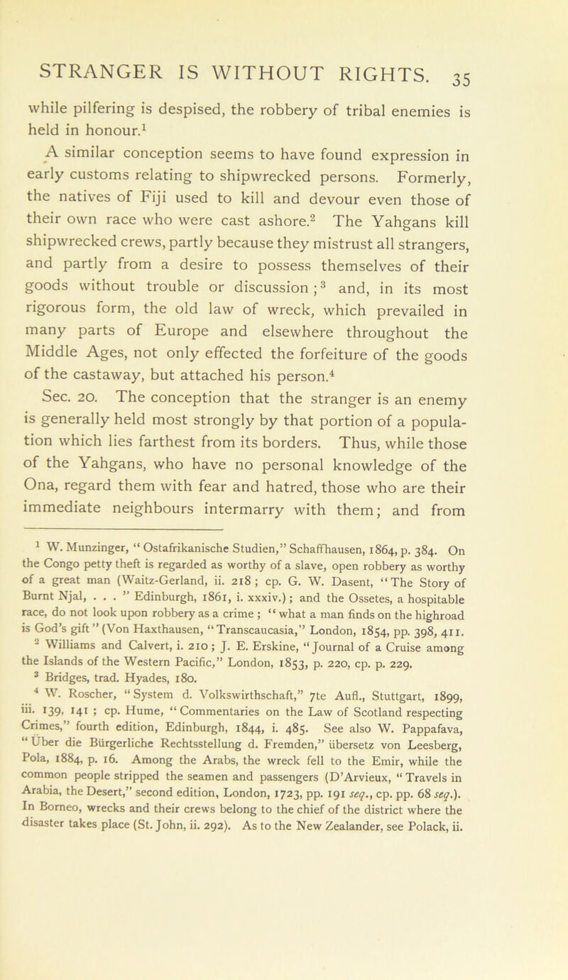 while pilfering is despised, the robbery of tribal enemies is held in honour.^ A similar conception seems to have found expression in early customs relating to shipwrecked persons. Formerly, the natives of Fiji used to kill and devour even those of their own race who were cast ashore.^ The Yahgans kill shipwrecked crews, partly because they mistrust all strangers, and partly from a desire to possess themselves of their goods without trouble or discussion and, in its most rigorous form, the old law of wreck, which prevailed in many parts of Europe and elsewhere throughout the Middle Ages, not only effected the forfeiture of the goods of the castaway, but attached his person.^ Sec. 20. The conception that the stranger is an enemy is generally held most strongly by that portion of a popula- tion which lies farthest from its borders. Thus, while those of the Yahgans, who have no personal knowledge of the Ona, regard them with fear and hatred, those who are their immediate neighbours intermarry with them; and from ^ W. Munzinger, “ Ostafrikanische Studien,” SchafFhausen, 1864, p. 384. On the Congo petty theft is regarded as worthy of a slave, open robbery as worthy of a great man (Waitz-Gerland, ii. 218; cp. G. W. Dasent, “The Story of Burnt Njal, ...” Edinburgh, i86i, i. xxxiv.); and the Ossetes, a hospitable race, do not look upon robbery as a crime ; “ what a man finds on the highroad is God’s gift” (Von Haxthausen, “Transcaucasia,” London, 1854, pp. 398, 411. 2 Williams and Calvert, i. 210; J. E. Erskine, “Journal of a Cruise among the Islands of the Western Pacific,” London, 1853, p. 220, cp. p. 229. * Bridges, trad. Hyades, 180. * W. Roscher, “System d. Volkswirthschaft,” yte Aufl., Stuttgart, 1899, iii. 139, 141 ; cp. Hume, “Commentaries on the Law of Scotland respecting Crimes, ’ fourth edition, Edinburgh, 1844, i. 485. See also W. Pappafava, “ Uber die Biirgerliche Rechtsstellung d. Fremden,” iibersetz von Leesberg, Pola, 1884, p. 16. Among the Arabs, the wreck fell to the Emir, while the common people stripped the seamen and passengers (D’Arvieux, “ Travels in Arabia, the Desert,” second edition, London, 1723, pp. 191 seq., cp. pp. 68 seg.). In Borneo, wrecks and their crews belong to the chief of the district where the disaster takes place (St. John, ii. 292). As to the New Zealander, see Polack, ii.