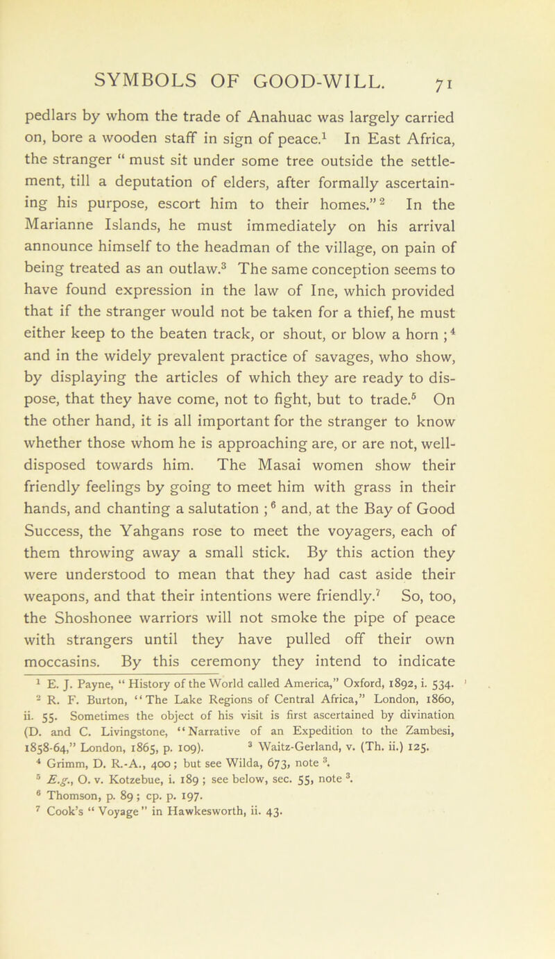 SYMBOLS OF GOOD-WILL. 71 pedlars by whom the trade of Anahuac was largely carried on, bore a wooden staff in sign of peace.^ In East Africa, the stranger “ must sit under some tree outside the settle- ment, till a deputation of elders, after formally ascertain- ing his purpose, escort him to their homes.” ^ In the Marianne Islands, he must immediately on his arrival announce himself to the headman of the village, on pain of being treated as an outlaw.^ The same conception seems to have found expression in the law of Ine, which provided that if the stranger would not be taken for a thief, he must either keep to the beaten track, or shout, or blow a horn ; ^ and in the widely prevalent practice of savages, who show, by displaying the articles of which they are ready to dis- pose, that they have come, not to fight, but to trade.® On the other hand, it is all important for the stranger to know whether those whom he is approaching are, or are not, well- disposed towards him. The Masai women show their friendly feelings by going to meet him with grass in their hands, and chanting a salutation ; ® and, at the Bay of Good Success, the Yahgans rose to meet the voyagers, each of them throwing away a small stick. By this action they were understood to mean that they had cast aside their weapons, and that their intentions were friendly.^ So, too, the Shoshonee warriors will not smoke the pipe of peace with strangers until they have pulled off their own moccasins. By this ceremony they intend to indicate ^ E. J. Payne, “ History of the World called America,” Oxford, 1892, i. 534. ’ ^ R. F. Burton, “The Lake Regions of Central Africa,” London, i860, ii. 55. Sometimes the object of his visit is first ascertained by divination (D. and C. Livingstone, “Narrative of an Expedition to the Zambesi, 1858-64,” London, 1865, p. 109). ® Waitz-Gerland, v. (Th. ii.) 125. ■* Grimm, D. R.-A., 400; but see Wilda, 673, note ® E.g., O. V. Kotzebue, i. 189 ; see below, sec. 55, note ® Thomson, p. 89; cp. p. 197.