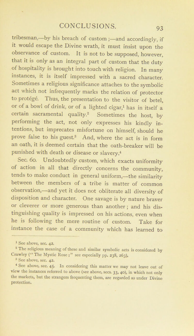 tribesman,—by his breach of custom ;—and accordingly, if it would escape the Divine wrath, it must insist upon the observance of custom. It is not to be supposed, however, that it is only as an integral part of custom that the duty of hospitality is brought into touch with religion. In many instances, it is itself impressed with a sacred character. Sometimes a religious significance attaches to the symbolic act which not infrequently marks the relation of protector to protdgd Thus, the presentation to the visitor of betel, or of a bowl of drink, or of a lighted cigar,^ has in itself a certain sacramental quality.^ Sometimes the host, by performing the act, not only expresses his kindly in- tentions, but imprecates misfortune on himself, should he prove false to his guest.^ And, where the act is in form an oath, it is deemed certain that the oath-breaker will be punished with death or disease or slavery.^ Sec. 6o. Undoubtedly custom, which exacts uniformity of action in all that directly concerns the community, tends to make conduct in general uniform,—the similarity between the members of a tribe is matter of common observation,—and yet it does not obliterate all diversity of disposition and character. One savage is by nature braver or cleverer or more generous than another; and his dis- tinguishing quality is impressed on his actions, even when he is following the mere routine of custom. Take for instance the case of a community which has learned to ^ See above, sec. 42. - The religious meaning of these and similar symbolic acts is considered by Crawley (“ The Mystic Rose see especially pp. 238, 263). ® See above, sec. 42. * See above, sec. 45. In considering this matter we may not leave out of view the instances referred to above (see above, secs. 33, 40), in which not only the markets, but the strangers frequenting them, are regarded as under Divine protection.