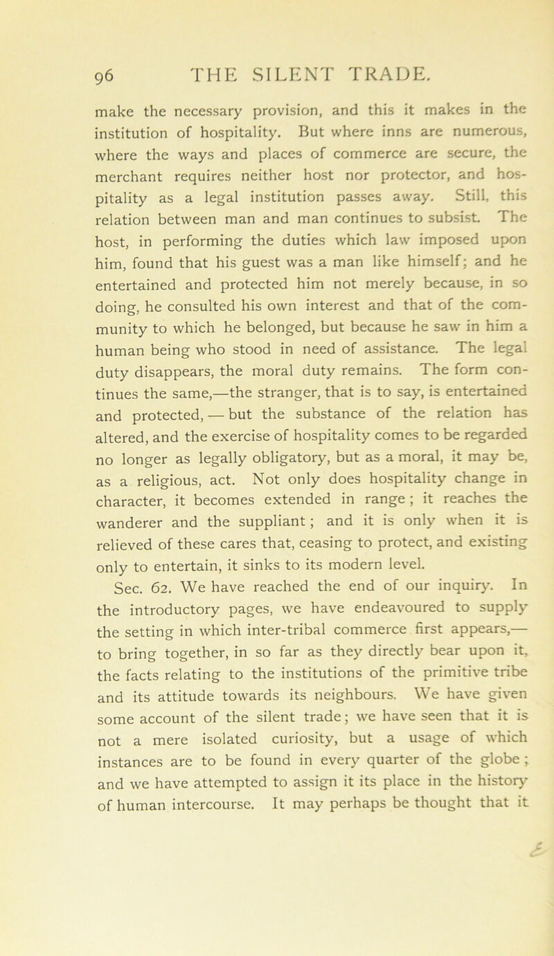 make the necessary provision, and this it makes in the institution of hospitality. But where inns are numerous, where the ways and places of commerce are secure, the merchant requires neither host nor protector, and hos- pitality as a legal institution passes away. Still, this relation between man and man continues to subsist The host, in performing the duties which law imposed upon him, found that his guest was a man like himself; and he entertained and protected him not merely because, in so doing, he consulted his own interest and that of the com- munity to which he belonged, but because he saw in him a human being who stood in need of assistance. The legal duty disappears, the moral duty remains. The form con- tinues the same,—the stranger, that is to say, is entertained and protected, — but the substance of the relation has altered, and the exercise of hospitality comes to be regarded no longer as legally obligatory, but as a moral, it may be, as a religious, act. Not only does hospitality change in character, it becomes extended in range ; it reaches the wanderer and the suppliant; and it is only when it is relieved of these cares that, ceasing to protect, and existing only to entertain, it sinks to its modern level. Sec. 62. We have reached the end of our inquiry. In the introductory pages, we have endeavoured to supply the setting in which inter-tribal commerce first appears,— to bring together, in so far as they directly bear upon it, the facts relating to the institutions of the primitive tribe and its attitude towards its neighbours. We have given some account of the silent trade; we have seen that it is not a mere isolated curiosity, but a usage of which instances are to be found in every quarter of the globe ; and we have attempted to assign it its place in the history of human intercourse. It may perhaps be thought that it