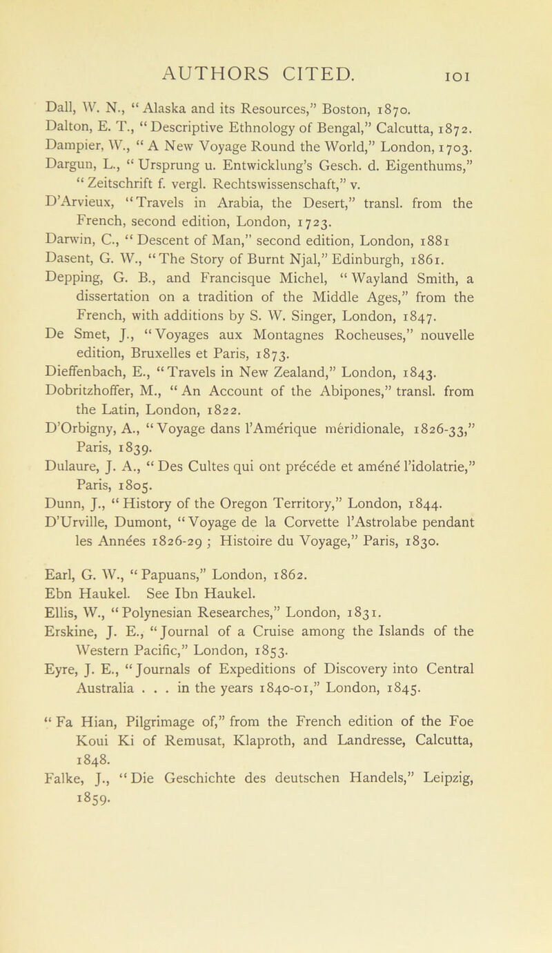 Dall, W. N., “Alaska and its Resources,” Boston, 1870. Dalton, E. T., “Descriptive Ethnology of Bengal,” Calcutta, 1872. Dampier, W., “ A New Voyage Round the World,” London, 1703. Dargun, L., “ Ursprung u. Entwicklung’s Gesch. d. Eigenthums,” “ Zeitschrift f. vergl. Rechtswissenschaft,” v. D’Arvieux, “Travels in Arabia, the Desert,” transl. from the French, second edition, London, 1723. Danvin, C., “ Descent of Man,” second edition, London, 1881 Dasent, G. W., “The Story of Burnt Njal,” Edinburgh, 1861. Depping, G. B., and Francisque Michel, “ Wayland Smith, a dissertation on a tradition of the Middle Ages,” from the French, with additions by S. W. Singer, London, 1847. De Smet, J., “Voyages aux Montagnes Rocheuses,” nouvelle edition, Bruxelles et Paris, 1873. Dieflfenbach, E., “Travels in New Zealand,” London, 1843. Dobritzhoffer, M., “ An Account of the Abipones,” transl. from the Latin, London, 1822. D’Orbigny, A., “Voyage dans I’Amerique meridionale, 1826-33,” Paris, 1839. Dulaure, J. A., “ Des Cultes qui ont precede et amene I’idolatrie,” Paris, 1805. Dunn, J., “ History of the Oregon Territory,” London, 1844. D’Urville, Dumont, “ Voyage de la Corvette I’Astrolabe pendant les Annees 1826-29 ; Histoire du Voyage,” Paris, 1830. Earl, G. W., “Papuans,” London, 1862. Ebn Haukel. See Ibn Haukel. Ellis, W., “Polynesian Researches,” London, 1831. Erskine, J. E., “Journal of a Cruise among the Islands of the Western Pacific,” London, 1853. Eyre, J. E., “Journals of Expeditions of Discovery into Central Australia ... in the years 1840-01,” London, 1845. “ Fa Hian, Pilgrimage of,” from the French edition of the Foe Koui Ki of Remusat, Klaproth, and Landresse, Calcutta, 1848. Falke, J., “Die Geschichte des deutschen Handels,” Leipzig, 1859.