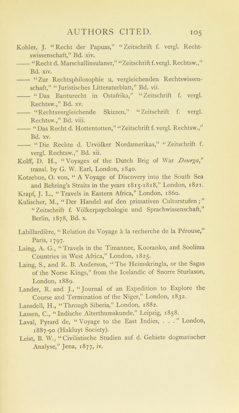 Kohler, J. “ Recht der Papuas,” “ Zeitschrift f. vergl. Recht- swissenschaft,” Bd. xiv. “Recht d. Marschallinsulaner,” “Zeitschrift f. vergl. Rechtsw.,” Bd. xiv. N. ^ “Zur Rechtsphilosophie u. vergleichenden Rechtswissen- schaft,” “ Juristisches Litteraturblatt,” Bd. vii. “ Das Banturecht in Ostafrika,” “ Zeitschrift f. vergl. Rechtsw.,” Bd. xv. “Rechtsvergleichende Skizzen,” “Zeitschrift f. vergl. Rechtsw.,” Bd. viii. “ Das Recht d. Hottentotten,” “Zeitschrift f. vergl. Rechtsw.,” Bd. XV. “ Die Rechte d. Urvblker Nordamerikas,” “ Zeitschrift f. vergl. Rechtsw.,” Bd. xii. Kolff, D. H., “Voyages of the Dutch Brig of War Dourga, transl. by G. W. Earl, London, 1840. Kotzebue, O. von, “ A Voyage of Discovery into the South Sea and Behring’s Straits in the years 1815-1818,” London, 1821. Krapf, J. L., “Travels in Eastern Africa,” London, i860. Kulischer, M., “ Der Handel auf den primativen Culturstufen •, ” “Zeitschrift f. Volkerpsychologie und Sprachwissenschaft,” Berlin, 1878, Bd. x. Labillardiere, “Relation du Voyage a la recherche de la Perouse,” Paris, 1797. Laing, A. G., “Travels in the Timannee, Kooranko, and Soolima Countries in West Africa,” London, 1825. Laing, S., and R. B. Anderson, “ The Heimskringla, or the Sagas of the Norse Kings,” from the Icelandic of Snorre Sturlason, London, 1889. Lander, R. and J., “Journal of an Expedition to Explore the Course and Termination of the Niger,” London, 1832. Lansdell, H., “Through Siberia,” London, 1882. Lassen, C., “ Indische Alterthumskunde,” Leipzig, 1858. Laval, Pyrard de, “ Voyage to the East Indies, ...” London, 1887-90 (Hakluyt Society). Leist, B. W., “ Civilistische Studien auf d. Gebiete dogmatischer Analyse,” Jena, 1877, iv.