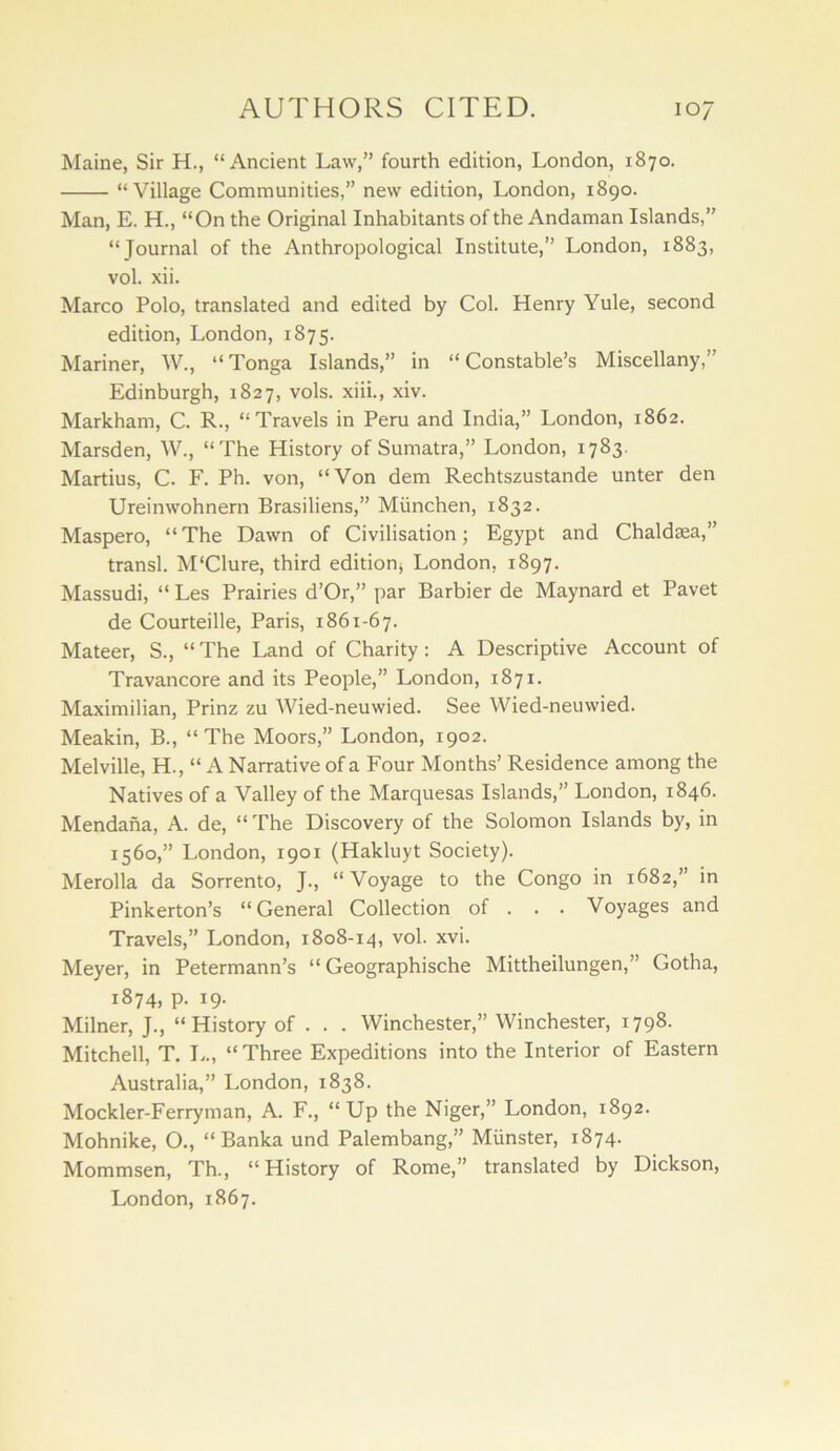 Maine, Sir H., “Ancient Law,” fourth edition, London, 1870. “Village Communities,” new edition, London, 1890. Man, E. H., “On the Original Inhabitants of the Andaman Islands,” “Journal of the Anthropological Institute,” London, 1883, vol. xii. Marco Polo, translated and edited by Col. Henry Yule, second edition, London, 1875. Mariner, W., “Tonga Islands,” in “Constable’s Miscellany,” Edinburgh, 1827, vols. xiii., xiv. Markham, C. R., “Travels in Peru and India,” London, 1862. Marsden, W., “The History of Sumatra,” London, 1783. Martins, C. F. Ph. von, “Von dem Rechtszustande unter den Ureinwohnern Brasiliens,” Miinchen, 1832. Maspero, “The Dawn of Civilisation; Egypt and Chaldaea,” transl. M'Clure, third edition^ London, 1897. Massudi, “ Les Prairies d’Or,” par Barbier de Maynard et Pavet de Courteille, Paris, 1861-67. Mateer, S., “ The Land of Charity : A Descriptive Account of Travancore and its People,” London, 1871. Maximilian, Prinz zu Wied-neuwied. See Wied-neuwied. Meakin, B., “The Moors,” London, 1902. Melville, H., “ A Narrative of a Four Months’ Residence among the Natives of a Valley of the Marquesas Islands,” London, 1846. Mendana, A. de, “ The Discovery of the Solomon Islands by, in 1560,” London, 1901 (Hakluyt Society). Merolla da Sorrento, J., “Voyage to the Congo in 1682,” in Pinkerton’s “General Collection of . . . Voyages and Travels,” London, 1808-14, vol. xvi. Meyer, in Petermann’s “ Geographische Mittheilungen,” Gotha, 1874, p. 19. Milner, J., “History of . . . Winchester,” Winchester, 1798. Mitchell, T. L., “ Three Expeditions into the Interior of Eastern Australia,” London, 1838. Mockler-Ferryman, A. F., “Up the Niger,” London, 1892. Mohnike, O., “Banka und Palembang,” Munster, 1874. Mommsen, Th., “History of Rome,” translated by Dickson,