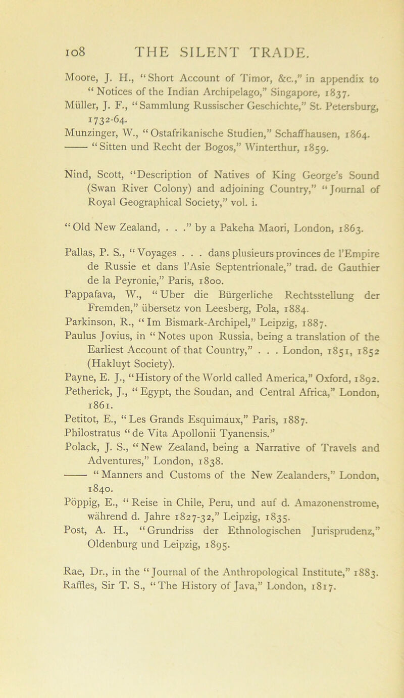 Moore, J. H., “Short Account of Timor, &c,,” in appendix to “ Notices of the Indian Archipelago,” Singapore, 1837. Muller, J. F., “ Sammlung Russischer Geschichte,” St Petersburg, 1732-64. Munzinger, W., “ Ostafrikanische Studien,” Schaffhausen, 1864. “Sitten und Recht der Bogos,” Winterthur, 1859. Nind, Scott, “Description of Natives of King George’s Sound (Swan River Colony) and adjoining Country,” “Journal of Royal Geographical Society,” vol. i. “Old New Zealand, . . by a Pakeha Maori, London, 1863. Pallas, P. S., “Voyages . . . dans plusieurs provinces de I’Empire de Russie et dans I’Asie Septentrionale,” trad, de Gauthier de la Peyronie,” Paris, 1800. Pappafava, W., “ Uber die Burgerliche Rechtsstellung der Fremden,” iibersetz von Leesberg, Pola, 1884. Parkinson, R., “ Im Bismark-Archipel,” Leipzig, 1887. Paulus Jovius, in “ Notes upon Russia, being a translation of the Earliest Account of that Country,” . . . London, 1851, 1852 (Hakluyt Society). Payne, E. J., “History of the World called America,” Oxford, 1892. Petherick, J., “ Egypt, the Soudan, and Central Africa,” London, 1861. Petitot, E., “Les Grands Esquimaux,” Paris, 1887. Philostratus “de Vita Apollonii Tyanensis.” Polack, J. S., “ New Zealand, being a Narrative of Travels and Adventures,” London, 1838. “ Manners and Customs of the New Zealanders,” London, 1840. Poppig, E., “ Reise in Chile, Peru, und auf d. Amazonenstrome, wahrend d. Jahre 1827-32,” Leipzig, 1835. Post, A. H., “Grundriss der Ethnologischen Jurisprudenz,” Oldenburg und Leipzig, 1895. Rae, Dr., in the “Journal of the Anthropological Institute,” 1883. Raffles, Sir T. S., “The History of Java,” London, 1817.