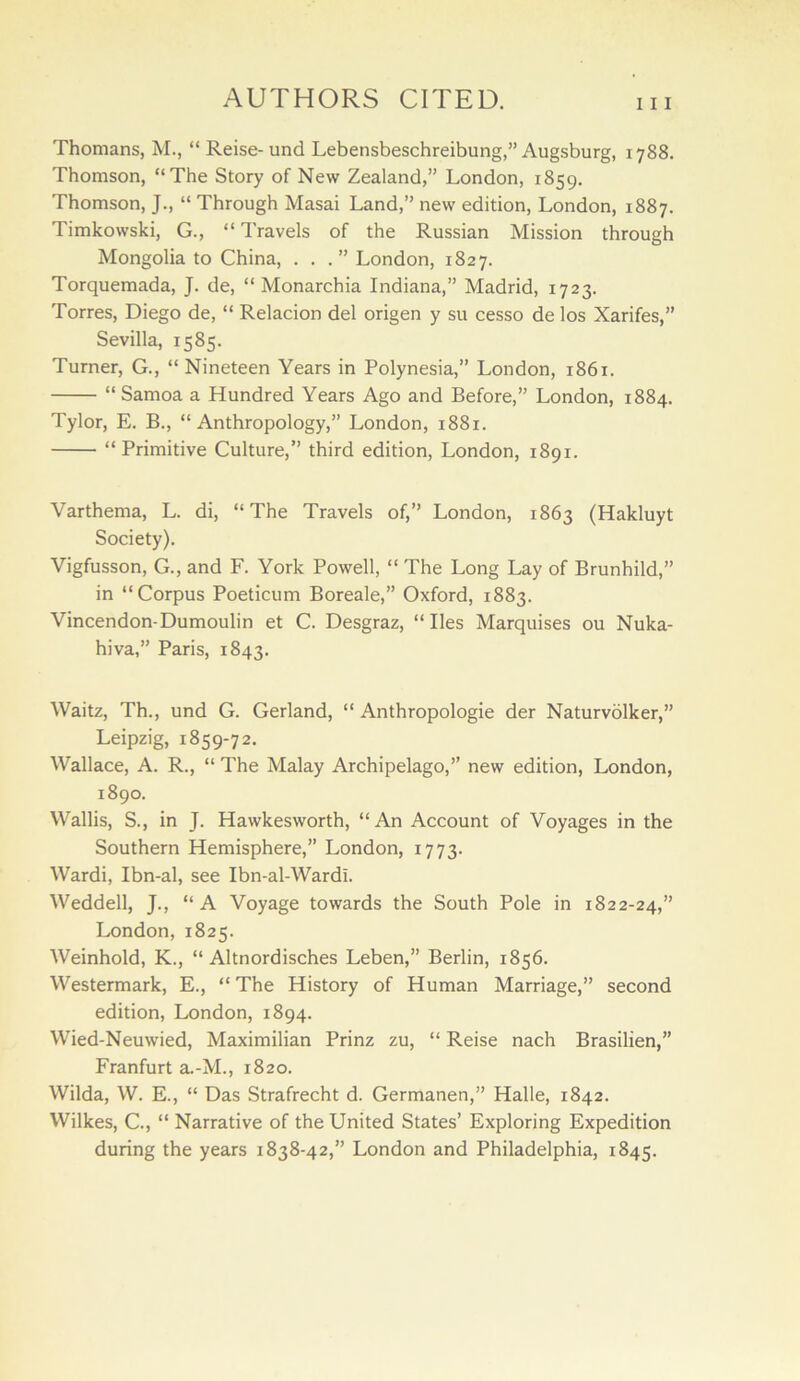 Thomans, M., “ Reise- und Lebensbeschreibung,” Augsburg, 1788. Thomson, “The Story of New Zealand,” London, 1859. Thomson, J., “ Through Masai Land,” new edition, London, 1887. Timkowski, G., “Travels of the Russian Mission through Mongolia to China, ...” London, 1827. Torquemada, J. de, “ Monarchia Indiana,” Madrid, 1723. Torres, Diego de, “ Relacion del origen y su cesso de los Xarifes,” Sevilla, 1585. Turner, G., “Nineteen Years in Polynesia,” London, 1861. “ Samoa a Hundred Years Ago and Before,” London, 1884. Tylor, E. B., “Anthropology,” London, 1881. “Primitive Culture,” third edition, London, 1891. Varthema, L. di, “The Travels of,” London, 1863 (Hakluyt Society). Vigfusson, G., and F. York Powell, “ The Long Lay of Brunhild,” in “Corpus Poeticum Boreale,” Oxford, 1883. Vincendon-Dumoulin et C. Desgraz, “ lies Marquises ou Nuka- hiva,” Paris, 1843. Waitz, Th., und G. Gerland, “ Anthropologie der Naturvolker,” Leipzig, 1859-72. Wallace, A. R., “ The Malay Archipelago,” new edition, London, 1890. Wallis, S., in J. Hawkesworth, “An Account of Voyages in the Southern Hemisphere,” London, 1773. Wardi, Ibn-al, see Ibn-al-Wardi. Weddell, J., “A Voyage towards the South Pole in 1822-24,” London, 1825. Weinhold, K., “ Altnordisches Leben,” Berlin, 1856. Westermark, E., “ The History of Human Marriage,” second edition, London, 1894. Wied-Neuwied, Maximilian Prinz zu, “ Reise nach Brasilien,” Franfurt a.-M., 1820. Wilda, W. E., “ Das Strafrecht d. Germanen,” Halle, 1842. Wilkes, C., “ Narrative of the United States’ Exploring Expedition during the years 1838-42,” London and Philadelphia, 1845.