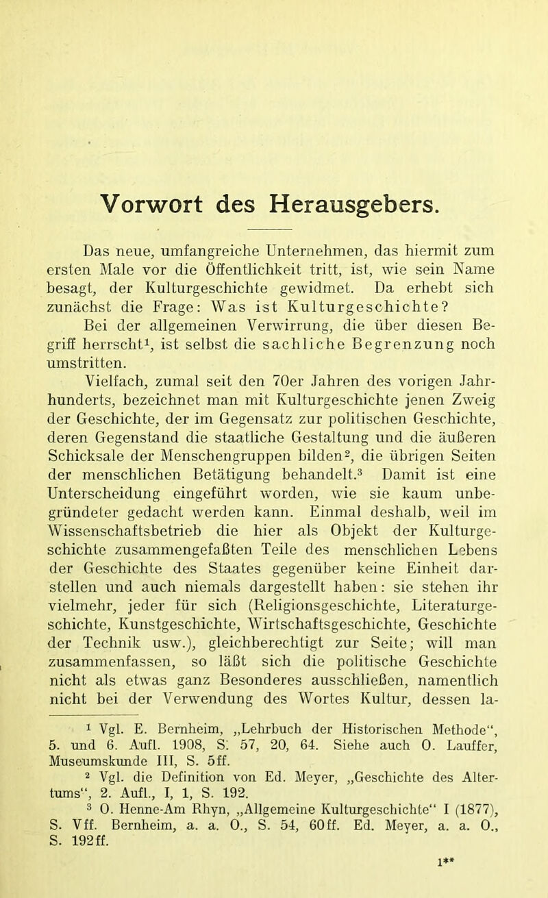 Vorwort des Herausgebers. Das neue, umfangreiche Unternehmen, das hiermit zum ersten Male vor die Öffentlichkeit tritt, ist, wie sein Name besagt, der Kulturgeschichte gewidmet. Da erhebt sich zunächst die Frage: Was ist Kulturgeschichte? Bei der allgemeinen Verwirrung, die über diesen Be- griff herrscht^, ist selbst die sachliche Begrenzung noch umstritten. Vielfach, zumal seit den 70er Jahren des vorigen Jahr- hunderts, bezeichnet man mit Kulturgeschichte jenen Zweig der Geschichte, der im Gegensatz zur politischen Geschichte, deren Gegenstand die staatliche Gestaltung und die äußeren Schicksale der Menschengruppen bilden2, die übrigen Seiten der menschlichen Betätigung behandelt.* * Damit ist eine Unterscheidung eingeführt worden, wie sie kaum unbe- gründeter gedacht werden kann. Einmal deshalb, weil im Wissenschaftsbetrieb die hier als Objekt der Kulturge- schichte zusammengefaßten Teile des menschlichen Lebens der Geschichte des Staates gegenüber keine Einheit dar- stellen und auch niemals dargestellt haben: sie stehen ihr vielmehr, jeder für sich (Religionsgeschichte, Literaturge- schichte, Kunstgeschichte, Wirtschaftsgeschichte, Geschichte der Technik usw.), gleichberechtigt zur Seite; will man zusammenfassen, so läßt sich die politische Geschichte nicht als etwas ganz Besonderes ausschließen, namentlich nicht bei der Verwendung des Wortes Kultur, dessen la- 1 Vgl. E. Bemheim, „Lelirbuch der Historischen Methode“, 5. und 6. Aufl. 1908, S; 57, 20, 64. Siehe auch 0. Lauffer, Museumskunde III, S. 5ff. 2 Vgl. die Definition von Ed. Meyer, „Geschichte des Alter- tums“, 2. Aufl., I, 1, S. 192. * 0. Henne-Am Rhyn, „Allgemeine Kulturgeschichte“ I (1877), S. Vff. Bernheim, a. a. 0., S. 54, 60ff. Ed. Meyer, a. a. 0., S. 192 ff.