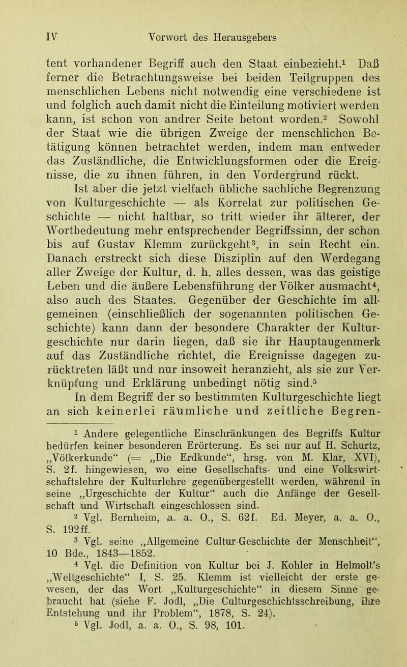 tent vorhandener Begrih auch den Staat einbeziehtd Daß ferner die Betrachtungsweise hei beiden Teilgruppen des menschlichen Lebens nicht notwendig eine verschiedene ist und folglich auch damit nicht die Einteilung motiviert werden kann, ist schon von andrer Seite betont worden.^ Sowohl der Staat wie die übrigen Zweige der menschlichen Be- tätigung können betrachtet werden, indem man entweder das Zuständliche, die Entwicklungsformen oder die Ereig- nisse, die zu ihnen führen, in den Vordergrund rückt. Ist aber die jetzt vielfach übliche sachliche Begrenzung von Kulturgeschichte — als Korrelat zur politischen Ge- schichte — nicht haltbar, so tritt wieder ihr älterer, der Wortbedeutung mehr entsprechender Begriffssinn, der schon bis auf Gustav Klemm zurückgehtin sein Recht ein. Danach erstreckt sich diese Disziplin auf den Werdegang aller Zweige der Kultur, d. h. alles dessen, was das geistige Leben und die äußere Lebensführung der Völker ausmacht^, also auch des Staates. Gegenüber der Geschichte im all- gemeinen (einschließlich der sogenannten politischen Ge- schichte) kann dann der besondere Charakter der Kultur- geschichte nur darin liegen, daß sie ihr Hauptaugenmerk auf das Zuständliche richtet, die Ereignisse dagegen zu- rücktreten läßt und nur insoweit heranzieht, als sie zur Ver- knüpfung und Erklärung unbedingt nötig sind.^ In dem Begriff der so bestimmten Kulturgeschichte liegt an sich keinerlei räümliche und zeitliche Begren- 1 Andere gelegentliche Einscliränkungen des Begriffs Kultur bedürfen keiner besonderen Erörterung. Es sei nur auf H. Schurtz, ,,Völkerkunde“ (= „Die Erdkunde“, hrsg. von M. Klar, XVI), S. 2f. liingewiesen, wo eine Gesellschafts- und eine Volkswirt- schaftslehre der Kulturlehre gegenübergestellt werden, während in seine „Urgeschichte der Kultur“ auch die Anfänge der Gesell- schaft und Wirtschaft eingeschlossen sind. 2 Vgl. Bemheiin, ,a. a. 0., S. 62f. Ed. Meyer, a. a. 0., S. 192 ff. 3 Vgl. seine „Allgemeine Cultur-Geschichte der Menschheit“, 10 Bde., 1843—1852. ^ Vgl. die Definition von Kultur bei J. Köhler in Helmolt’s „Weltgeschichte“ I, S. 25. Klemm ist vielleicht der erste ge- wesen, der das Wort „Kulturgeschichte“ in diesem Sinne ge- braucht hat (siehe F. Jodl, „Die Culturgeschichlsschreibung, ihre Entstehung und ihr Problem“, 1878, S. 24). ® Vgl. Jodl, a. a. 0., S. 98, 101.