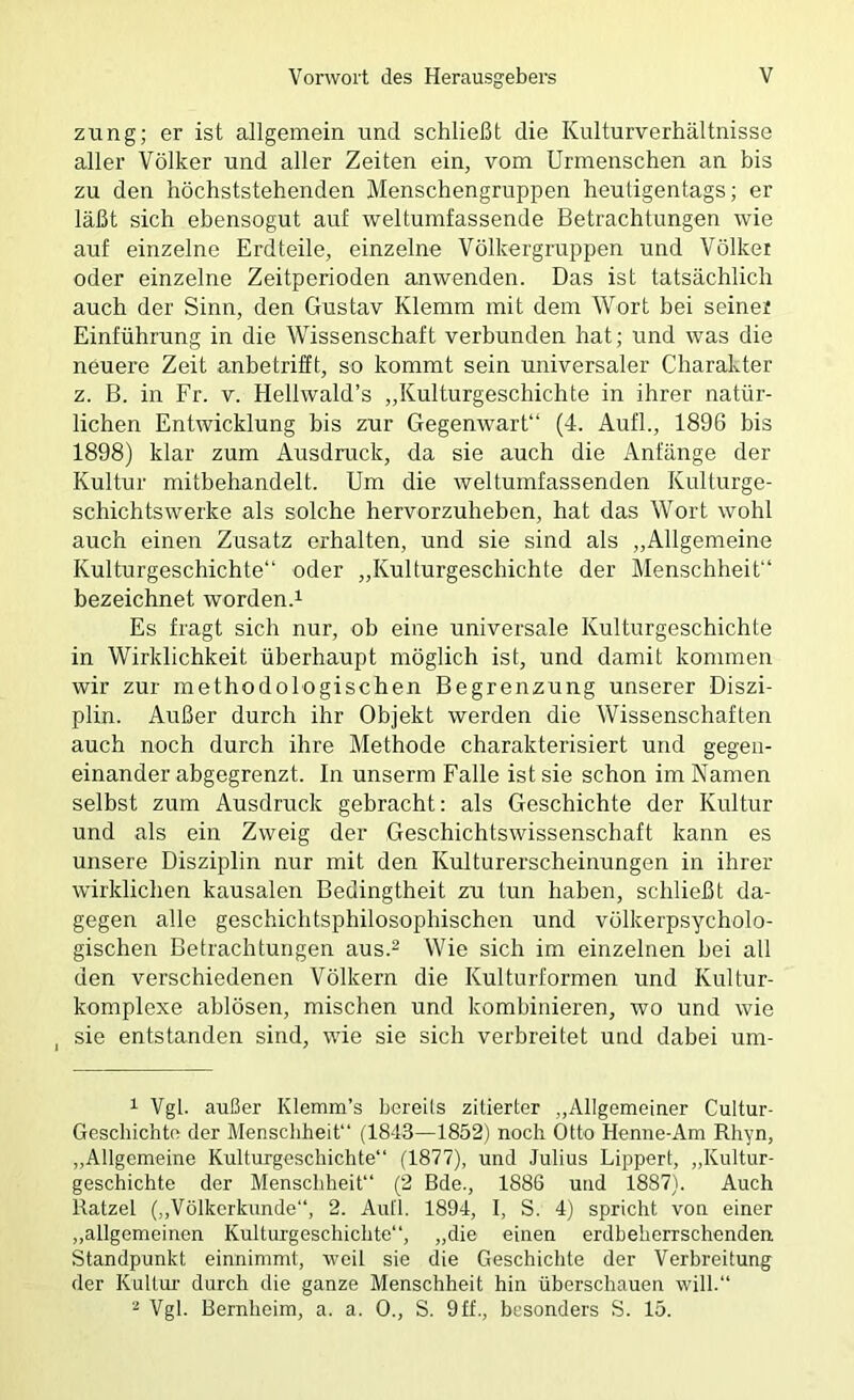 zung; er ist allgemein und schließt die Kulturverhältnisse aller Völker und aller Zeiten ein, vom Urmenschen an bis zu den höchststehenden Menschengruppen heutigentags; er läßt sich ebensogut auf weltumfassende Betrachtungen wie auf einzelne Erdteile, einzelne Völkergruppen und Völker oder einzelne Zeitperioden anwenden. Das ist tatsächlich auch der Sinn, den Gustav Klemm mit dem Wort bei seiner Einführung in die Wissenschaft verbunden hat; und was die neuere Zeit anbetrifft, so kommt sein universaler Charakter z. B. in Fr. v. Hellwald’s „Kulturgeschichte in ihrer natür- lichen Entwicklung bis zur Gegenwart“ (4. Aufl., 1896 bis 1898) klar zum Ausdruck, da sie auch die Anfänge der Kultur mitbehandelt. Um die weltumfassenden Kulturge- schichtswerke als solche hervorzuheben, hat das Wort wohl auch einen Zusatz erhalten, und sie sind als „Allgemeine Kulturgeschichte“ oder „Kulturgeschichte der Menschheit“ bezeichnet worden.^ Es fragt sich nur, ob eine universale Kulturgeschichte in Wirklichkeit überhaupt möglich ist, und damit kommen wir zur methodologischen Begrenzung unserer Diszi- plin. Außer durch ihr Objekt werden die Wissenschaften auch noch durch ihre Methode charakterisiert und gegen- einander abgegrenzt. In unserm Falle ist sie schon im Namen selbst zum Ausdruck gebracht: als Geschichte der Kultur und als ein Zweig der Geschichtswissenschaft kann es unsere Disziplin nur mit den Kulturerscheinungen in ihrer wirklichen kausalen Bedingtheit zu tun haben, schließt da- gegen alle geschichtsphilosophischen und völkerpsycholo- gischen Betrachtungen aus.^ Wie sich im einzelnen bei all den verschiedenen Völkern die Kulturformen und Kultur- komplexe ablösen, mischen und kombinieren, wo und wie I sie entstanden sind, wie sie sich verbreitet und dabei um- 1 Vgl. außer Klemm’s bereils zitierter „Allgemeiner Cultur- Gescbichto der Menschheit“ (1843—1852) noch Otto Henne-Am Rliyn, „Allgemeine Kulturgeschichte“ (1877), und Julius Lippert, „Kultur- geschichte der Menschheit“ (2 Bde., 1886 und 1887). Auch Ratzel („Völkerkunde“, 2. Aull. 1894, I, S. 4) spricht von einer „allgemeinen Kulturgeschichte“, „die einen erdheherrschenden Standpunkt einnimmt, weil sie die Geschichte der Verbreitung der Kultm- durch die ganze Menschheit hin überschauen will.“ 2 Vgl. Bernheim, a. a. 0., S. 9ff., besonders S. 15.