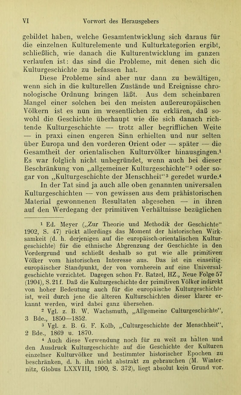 gebildet haben, welche Gesamtentwicklung sich daraus für die einzelnen Kulturelemente und Kulturkategorien ergibt, schließlich, wie danach die Kulturentwicklung im ganzen verlaufen ist: das sind die Probleme, mit denen sich die Kulturgeschichte zu befassen hat. Diese Probleme sind aber nur dann zu bewältigen, wenn sich in die kulturellen Zustände und Ereignisse chro- nologische Ordnung bringen läßt. Aus dem scheinbaren Mangel einer solchen bei den meisten außereuropäischen Völkern ist es nun im wesentlichen zu erklären, daß so- wohl die Geschichte überhaupt wie die sich danach rich- tende Kulturgeschichte —■ trotz aller begrifflichen V^eite — in praxi einen engeren Sinn erhielten und nur selten über Europa und den vorderen Orient oder — später — die Gesamtheit der orientalischen Kulturvölker hinausgingen.^ Es war folglich nicht unbegründet, wenn auch bei dieser Beschränkung von „allgemeiner Kulturgeschichte“ ^ oder so- gar von „Kulturgeschichte der Menschheit“^ geredet wurde.* In der Tat sind ja auch alle oben genannten universalen Kulturgeschichten — von gewissen aus dem prähistorischen Material gewonnenen Resultaten abgesehen — in ihren auf den Werdegang der primitiven Verhältnisse bezüglichen 1 Ed. Meyer („Zur Theorie und Methodik der Geschichte“ 1902, S. 47) rückt allerdings das Moment der historischen Wirk- samkeit (d. h. derjenigen auf die europäisch-orientalischen Kultur- geschichte) für die ethnische Abgrenzung der Geschichte in den Vordergrund und schließt deshalb so gut wie alle primitiven Völker vom historischen Interesse aus. Das ist ein einseitig- europäischer Standpunkt, der von vornherein auf eine Universal- geschichte verzichtet. Dagegen schon Fr. Ratzel, HZ., Neue Folge 57 (1904), S.21f. Daß die Kulturgeschichte der primitiven Völker indirekt von hoher Bedeutung auch für die europäische Kulturgeschichte ist, weil durch jene die älteren Kulturschichten dieser klarer er- kannt werden, wird dabei ganz übersehen. 2 Vgl. z. B. W. Wachsmuth, „Allgemeine Cultui’geschichte“, 3 Bde., 1850—1852. ^ Vgl. z. B. G. F. Kolb, „Culturgeschichte der Menschheit“, 2 Bde., 1869 u. 1870. * Auch diese Verwendung noch für zu weit zu halten und den Ausdruck Kulturgeschichte auf die Geschichte der Kulturen einzelner Kulturvölker und bestimmter historischer Epochen zu beschränken, d. h. ihn nicht abstrakt zu gebrauchen (M. Winter- nitz, Globus LXXVIII, 1900, S. 372), liegt absolut kein Grund vor.