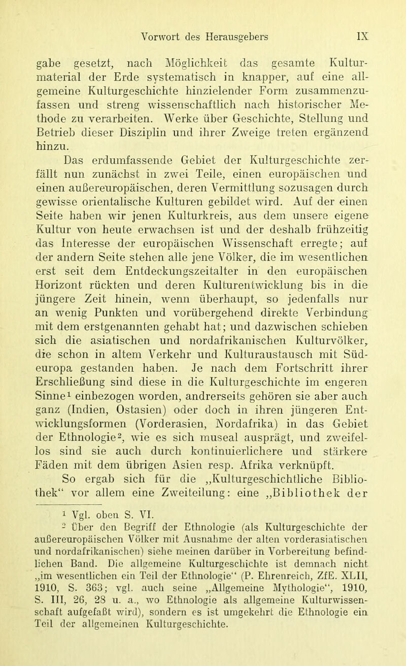 gäbe gesetzt, nach Möglichkeit das gesamte Kultur- material der Erde systematisch in knapper, auf eine all- gemeine Kulturgeschichte hinzielender Form zusammenzu- fassen und streng wissenschaftlich nach historischer Me- thode zu verarbeiten. Werke über Geschichte, Stellung und Betrieb dieser Disziplin und ihrer Zweige treten ergänzend hinzu. Das erdumfassende Gebiet der Kulturgeschichte zer- fällt nun zunächst in zwei Teile, einen europäischen und einen außereuropäischen, deren Vermittlung sozusagen durch gewisse orientalische Kulturen gebildet wird. Auf der einen Seite haben wir jenen Kulturkreis, aus dem unsere eigene Kultur von heute erwachsen ist und der deshalb fi’ühzeitig das Interesse der europäischen Wissenschaft erregte; auf der andern Seite stehen alle jene Völker, die im wesentlichen erst seit dem Entdeckungszeitalter in den europäischen Horizont rückten und deren Kulturentwicklung bis in die jüngere Zeit hinein, wenn überhaupt, so jedenfalls nur an wenig Punkten und vorübergehend direkte Verbindung mit dem erstgenannten gehabt hat; und dazwischen schieben sich die asiatischen und nordafrikanischen Kulturvölker,, die schon in altem Verkehr und Kulturaustausch mit Süd- europa gestanden haben. Je nach dem Fortschritt ihrer Erschließung sind diese in die Kulturgeschichte im engeren Sinne ^ einbezogen worden, andrerseits gehören sie aber auch ganz (Indien, Ostasien) oder doch in ihren jüngeren Ent- wicklungsformen (Vorderasien, Nordafrika) in das Gebiet der Ethnologie^, wie es sich museal ausprägt, und zweifel- los sind sie auch durch konlinuierlichere und stärkere Fäden mit dem übrigen Asien resp. Afrika verknüpft. So ergab sich für die „Kulturgeschichtliche Biblio- thek“ vor allem eine Zweiteilung: eine „Bibliothek der 1 Vgl. oben S. VI. - Über den. Begriff der Ethnologie (als Kulturgeschichte der außereuropäischen Völker mit Ausnahme der alten vorderasiatischen und nordafrikanischen) siehe meinen darüber in Vorbereitung befind- lichen Band. Die allgemeine Kulturgeschichte ist demnach nicht „im wesentlichen ein Teil der Ethnologie“ (P. Ehrenreich, ZfE. XLII, 1910, S. 363; vgl. auch seine „Allgemeine Mythologie“, 1910, S. III, 26, 28 u. a., wo Ethnologie als allgemeine Kulturwissen- schaft aufgefaßt wird), sondern es ist umgekehrt die Ethnologie ein Teil der allgemeinen Kulturgeschichte.