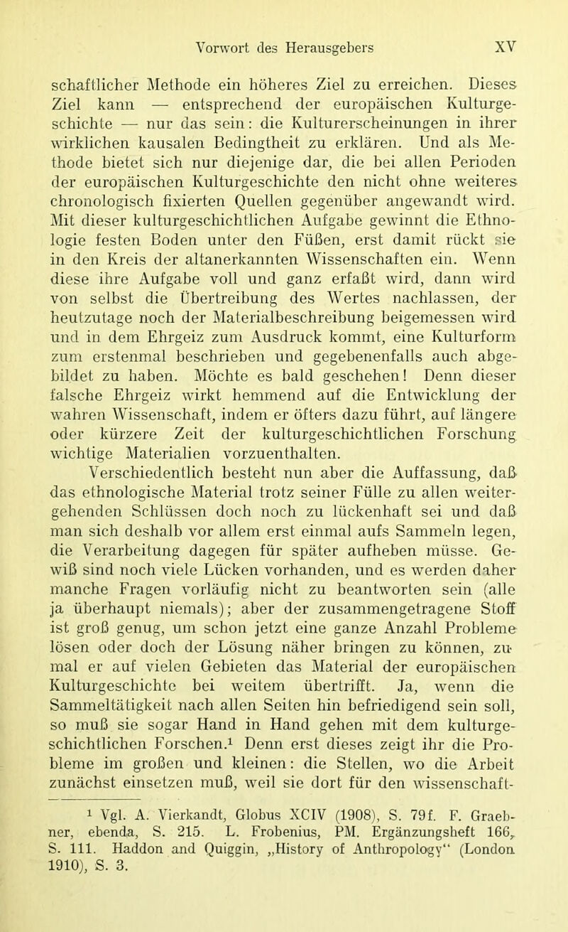 schaftlicher Methode ein höheres Ziel zu erreichen. Dieses Ziel kann — entsprechend der europäischen Kulturge- schichte — nur das sein: die Kulturerscheinungen in ihrer wirklichen kausalen Bedingtheit zu erklären. Und als Me- thode bietet sich nur diejenige dar, die bei allen Perioden der europäischen Kulturgeschichte den nicht ohne weiteres chronologisch fixierten Quellen gegenüber angewandt wird. Mit dieser kulturgeschichtlichen Aufgabe gewännt die Ethno- logie festen Boden unter den Füßen, erst damit rückt sie in den Kreis der altanerkannten Wissenschaften ein. Wenn diese ihre Aufgabe voll und ganz erfaßt wird, dann wird von selbst die Übertreibung des Wertes nachlassen, der heutzutage noch der Materialbeschreibung beigemessen wärd und in dem Ehrgeiz zum Ausdruck kommt, eine Kulturform zum erstenmal beschrieben und gegebenenfalls auch abge- bildet zu haben. Möchte es bald geschehen! Denn dieser falsche Ehrgeiz wirkt hemmend auf die Entwicklung der wahren Wissenschaft, indem er öfters dazu führt, auf längere oder kürzere Zeit der kulturgeschichtlichen Forschung wichtige Materialien vorzuenthalten. Verschiedentlich besteht nun aber die Auffassung, daß das ethnologische Material trotz seiner Fülle zu allen weiter- gehenden Schlüssen doch noch zu lückenhaft sei und daß man sich deshalb vor allem erst einmal aufs Sammeln legen, die Verarbeitung dagegen für später aufheben müsse. Ge- wiß sind noch viele Lücken vorhanden, und es werden daher manche Fragen vorläufig nicht zu beantworten sein (alle ja überhaupt niemals); aber der zusammengetragene Stoff ist groß genug, um schon jetzt eine ganze Anzahl Probleme lösen oder doch der Lösung näher bringen zu können, zu- mal er auf vielen Gebieten das Material der europäischen Kulturgeschichte bei weitem übertrifft. Ja, wenn die Sammeltätigkeit nach allen Seiten hin befriedigend sein soll, so muß sie sogar Hand in Hand gehen mit dem kulturge- schichtlichen Forschen.i Denn erst dieses zeigt ihr die Pro- bleme im großen und kleinen: die Stellen, wo die Arbeit zunächst einsetzen muß, weil sie dort für den wissenschaft- 1 Vgl. A. Vierkandt, Globus XCIV (1908), S. 79f. F. Graeb- ner, ebenda, S. 215. L. Frobenius, PM. Ergänzungsheft 166„ S. 111. Haddon and Quiggin, „History of Anthropology“ (London 1910), S. 3.