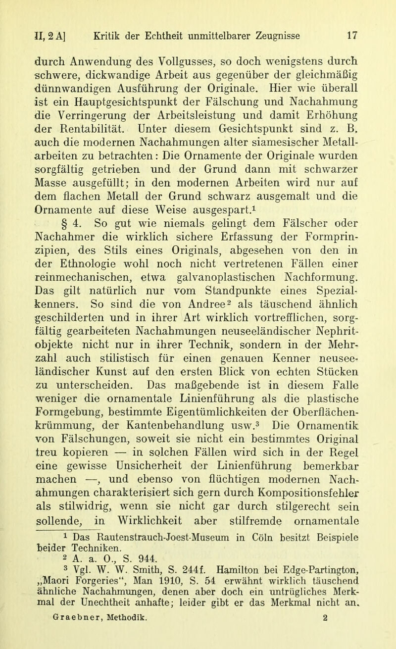 durch Anwendung des Vollgusses, so doch wenigstens durch schwere, dickwandige Arbeit aus gegenüber der gleichmäßig dünnwandigen Ausführung der Originale. Hier wie überall ist ein Hauptgesichtspunkt der Fälschung und Nachahmung die Verringerung der Arbeitsleistung und damit Erhöhung der Rentabilität. Unter diesem Gesichtspunkt sind z. B. auch die modernen Nachahmungen alter siamesischer Metall- arbeiten zu betrachten: Die Ornamente der Originale wurden sorgfältig getrieben und der Grund dann mit schwarzer Masse ausgefüllt; in den modernen Arbeiten wird nur auf dem flachen Metall der Grund schwarz ausgemalt und die Ornamente auf diese Weise ausgespart.i § 4. So gut wie niemals gelingt dem Fälscher oder Nachahmer die wirklich sichere Erfassung der Formprin- zipien, des Stils eines Originals, abgesehen von den in der Ethnologie wohl noch nicht vertretenen Fällen einer reinmechanischen, etwa galvanoplastischen Nachformung. Das gilt natürlich nur vom Standpunkte eines Spezial- kenners. So sind die von Andree^ als täuschend ähnlich geschilderten und in ihrer Art wirklich vortrefflichen, sorg- fältig gearbeiteten Nachahmungen neuseeländischer Nephrit- objekte nicht nur in ihrer Technik, sondern in der Mehr- zahl auch stilistisch für einen genauen Kenner neusee- ländischer Kunst auf den ersten Blick von echten Stücken zu unterscheiden. Das maßgebende ist in diesem Falle weniger die ornamentale Linienführung als die plastische Formgebung, bestimmte Eigentümlichkeiten der Oberflächen- krümmung, der Kantenbehandlung usw.^ Die Ornamentik von Fälschungen, soweit sie nicht ein bestimmtes Original treu kopieren — in solchen Fällen wird sich in der Regel eine gewisse Unsicherheit der Linienführung bemerkbar machen —, und ebenso von flüchtigen modernen Nach- ahmungen charakterisiert sich gern durch Kompositionsfehler als stilwidrig, wenn sie nicht gar durch stilgerecht sein sollende, in Wirklichkeit aber stilfremde ornamentale 1 Das Rautenstrauch-Joest-Museum in Cöln besitzt Beispiele beider Techniken. 2 A. a. 0., S. 944. ® Vgl. W. W. Smith, S. 244f. Hamilton bei Edge-Partington, „Maori Forgeries“, Man 1910, S. 54 erwähnt wirklich täuschend ähnliche Nachahmimgen, denen aber doch ein untrügliches Merk- mal der Unechtheit anhafte; leider gibt er das Merkmal nicht an. Graebner, Methodik. 2