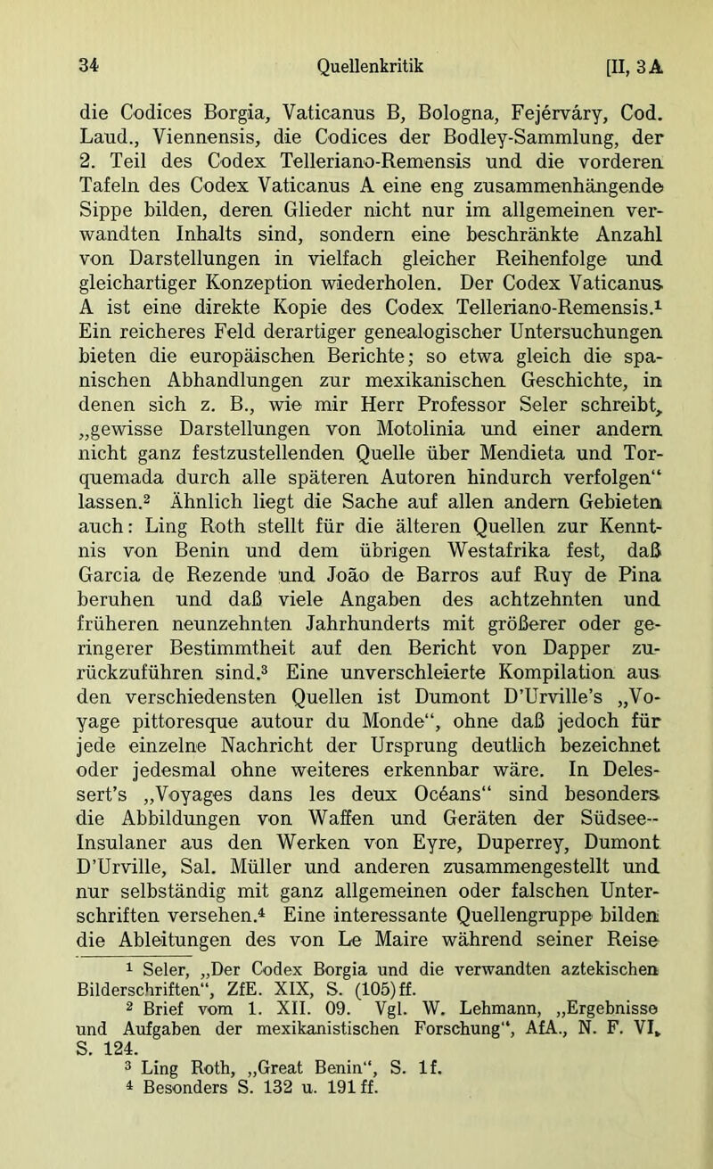 die Codices Borgia, Vaticanus B, Bologna, Fejerväry, Cod. Land., Viennensis, die Codices der Bodley-Sammlung, der 2. Teil des Codex Telleriano-Remensis und die vorderen Tafeln des Codex Vaticanus A eine eng zusammenhängende Sippe bilden, deren Glieder nicht nur im allgemeinen ver- wandten Inhalts sind, sondern eine beschränkte Anzahl von Darstellungen in vielfach gleicher Reihenfolge und gleichartiger Konzeption wiederholen. Der Codex Vaticanus A ist eine direkte Kopie des Codex Telleriano-Remensis.^ Ein reicheres Feld derartiger genealogischer Untersuchungen bieten die europäischen Berichte; so etwa gleich die spa- nischen Abhandlungen zur mexikanischen Geschichte, in denen sich z. B., wie mir Herr Professor Seler schreibt, „gewisse Darstellungen von Motolinia und einer andern nicht ganz festzustellenden Quelle über Mendieta und Tor- quemada durch alle späteren Autoren hindurch verfolgen“ lassen.2 Ähnlich liegt die Sache auf allen andern Gebieten auch: Ling Roth stellt für die älteren Quellen zur Kennt- nis von Benin und dem übrigen Westafrika fest, daß Garcia de Rezende und Joäo de Barros auf Ruy de Pina beruhen und daß viele Angaben des achtzehnten und früheren neunzehnten Jahrhunderts mit größerer oder ge- ringerer Bestimmtheit auf den Bericht von Dapper zu- rückzuführen sind.3 Eine unverschleierte Kompilation aus den verschiedensten Quellen ist Dumont D’Urville’s „Vo- yage pittoresque autour du Monde“, ohne daß jedoch für jede einzelne Nachricht der Ursprung deutlich bezeichnet oder jedesmal ohne weiteres erkennbar wäre. In Deles- sert’s „Voyages dans les deux Ocöans“ sind besonders die Abbildimgen von Waffen und Geräten der Südsee- Insulaner aus den Werken von Eyre, Duperrey, Dumont D’Urville, Sal. Müller und anderen zusammengestellt und nur selbständig mit ganz allgemeinen oder falschen Unter- schriften versehen.^ Eine interessante Quellengruppe bilden; die Ableitungen des von Le Maire während seiner Reise 1 Seler, „Der Ck)dex Borgia und die verwandten aztekischen Bilderschriften“, ZfE. XIX, S. (105) ff. 2 Brief vom 1. XII. 09. Vgl. W. Lehmann, „Ergebnisse und Aufgaben der mexikanistischen Forschung“, AfA., N. F. VI, S. 124. 3 Ling Roth, „Great Benin“, S. If. ^ Besonders S. 132 u. 191 ff.