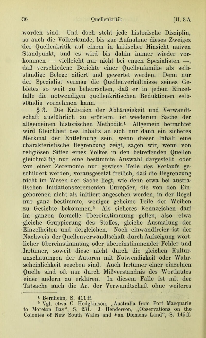 worden sind. Und doch steht jede historische Disziplin, so auch die Völkerkunde, bis zur Aufnahme dieses Zweiges der Quellenkritik auf einem in kritischer Hinsicht naiven Standpunkt, und es wird bis dahin immer wieder Vor- kommen -— vielleicht nur nicht bei engen Spezialisten —, daß verschiedene Berichte einer Quellenfamilie als selb- ständige Belege zitiert und gewertet werden. Denn nur der Spezialist vermag die Quellenverhältnisse seines Ge- bietes so weit zu beherrschen, daß er in jedem Einzel- falle die notwendigen quellenkritischen Deduktionen selb- ständig vornehmen kann. § 3. Die Kriterien der Abhängigkeit und Verwandt- schaft ausführlich zu erörtern, ist wiederum Sache der allgemeinen historischen Methodik.^ Allgemein betrachtet wird Gleichheit des Inhalts an sich nur dann ein sicheres Merkmal der Entlehnung sein, wenn dieser Inhalt eine charakteristische Begrenzung zeigt, sagen wir, wenn von religiösen Sitten eines Volkes in den betreffenden Quellen gleichmäßig nur eine bestimmte Auswahl dargestellt oder von einer Zeremonie nur gewisse Teile des Verlaufs ge- schildert werden, vorausgesetzt freilich, daß die Begrenzung nicht im Wesen der Sache liegt, wie denn etwa bei austra- lischen Initiationszeremonien Europäer, die von den Ein- geborenen nicht als initiiert angesehen werden, in der Regel nur ganz bestimmte, weniger geheime Teile der Weihen zu Gesichte bekommen.^ Als sicheres Kennzeichen darf im ganzen formelle Übereinstimmung gelten, also etwa gleiche Gruppierung des Stoffes, gleiche Ausmalung der Einzelheiten und dergleichen. Noch einwandfreier ist der Nachweis der Quellenverwandtschaft durch Aufzeigung wört- licher Übereinstimmung oder übereinstimmender Fehler und Irrtümer, soweit diese nicht durch die gleichen Kultur- anschauungen der Autoren mit Notwendigkeit oder Wahr- scheinlichkeit gegeben sind. Auch Irrtümer einer einzelnen Quelle sind oft nur durch Mißverständnis des Wortlautes einer andern zu erklären. In diesem Falle ist mit der Tatsache auch die Art der Verwandtschaft ohne weiteres 1 Bernheim, S. 411 ff. 2 Vgl. etwa C. H’odgkinson, „Australia from Port Macquarie to Moreton Bay“, S. 231. J. Henderson, „Observations on the Colonies of New South Wales and Van Diemens Land“, S. 145ff.