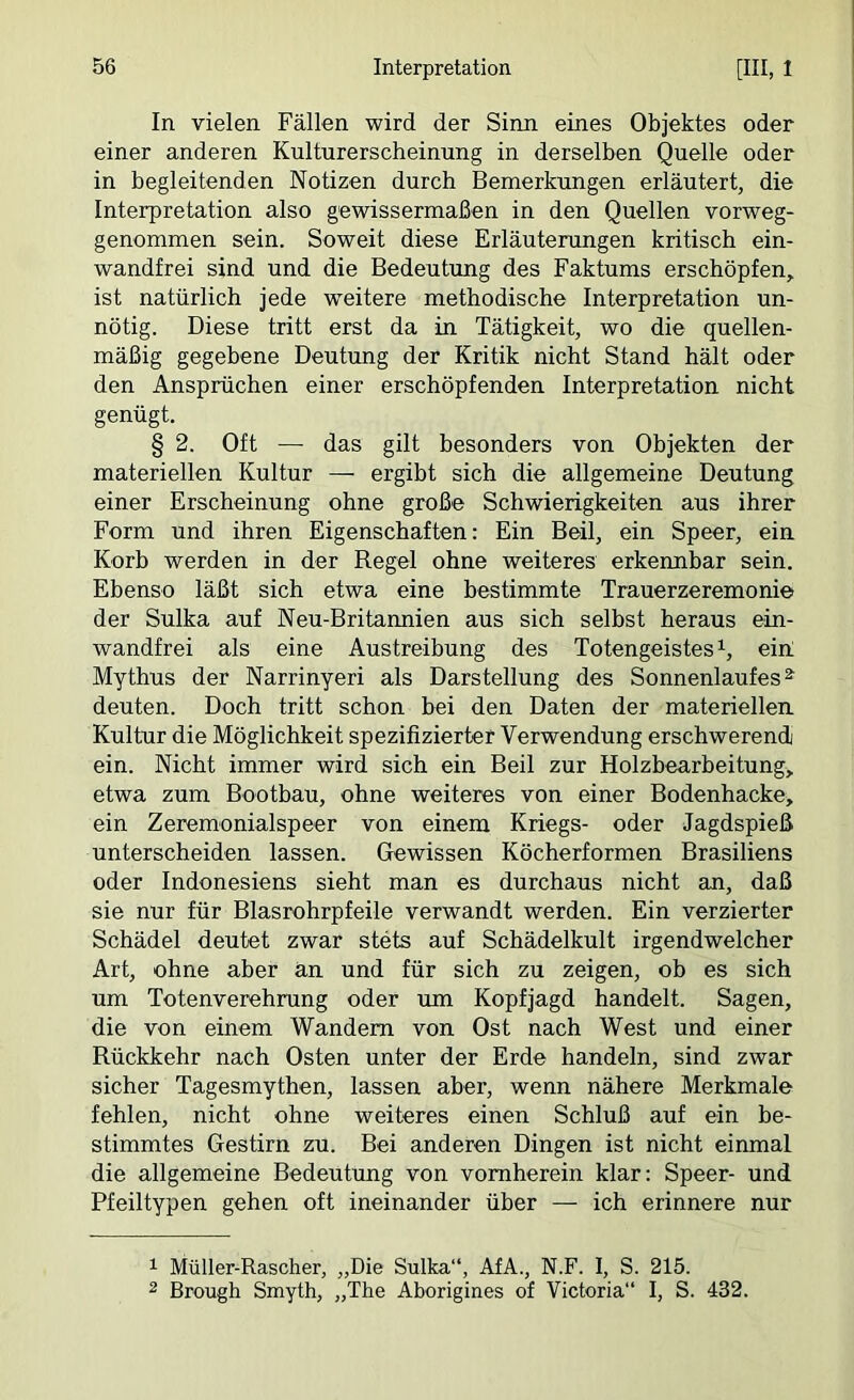 In vielen Fällen wird der Sinn eines Objektes oder einer anderen Kulturerscheinung in derselben Quelle oder in begleitenden Notizen durch Bemerkungen erläutert, die Interpretation also gewissermaßen in den Quellen vorweg- genommen sein. Soweit diese Erläuterungen kritisch ein- wandfrei sind und die Bedeutung des Faktums erschöpfen, ist natürlich jede weitere methodische Interpretation un- nötig. Diese tritt erst da in Tätigkeit, wo die quellen- mäßig gegebene Deutung der Kritik nicht Stand hält oder den Ansprüchen einer erschöpfenden Interpretation nicht genügt. § 2. Oft — das gilt besonders von Objekten der materiellen Kultur — ergibt sich die allgemeine Deutung einer Erscheinung ohne große Schwierigkeiten aus ihrer Form und ihren Eigenschaften: Ein Beil, ein Speer, ein Korh werden in der Regel ohne weiteres erkennbar sein. Ebenso läßt sich etwa eine bestimmte Trauerzeremonie der Sulka auf Neu-Britannien aus sich selbst heraus ein- wandfrei als eine Austreibung des Totengeistes ein; Mythus der Narrinyeri als Darstellung des Sonnenlaufes deuten. Doch tritt schon bei den Daten der materiellen. Kultur die Möglichkeit spezifizierter Verwendung erschwerend ein. Nicht immer wird sich ein Beil zur Holzbearbeitung, etwa zum Bootbau, ohne weiteres von einer Bodenhacke, ein Zeremonialspeer von einem Kriegs- oder Jagdspieß unterscheiden lassen. Gewissen Köcherformen Brasiliens oder Indonesiens sieht man es durchaus nicht an, daß sie nur für Blasrohrpfeile verwandt werden. Ein verzierter Schädel deutet zwar stets auf Schädelkult irgendwelcher Art, ohne aber an und für sich zu zeigen, oh es sich um Totenverehrung oder um Kopfjagd handelt. Sagen, die von einem Wandern von Ost nach West und einer Rückkehr nach Osten unter der Erde handeln, sind zwar sicher Tagesmythen, lassen aber, wenn nähere Merkmale fehlen, nicht ohne weiteres einen Schluß auf ein be- stimmtes Gestirn zu. Bei anderen Dingen ist nicht einmal die allgemeine Bedeutung von vornherein klar: Speer- und Pfeiltypen gehen oft ineinander über — ich erinnere nur 1 Müller-Rascher, „Die Sulka“, AfA., N.F. I, S. 215. 2 Brough Smyth, „The Aborigines of Victoria“ I, S. 432.