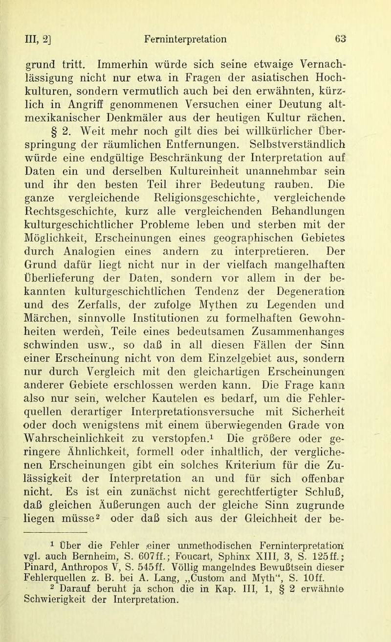 grund tritt. Immerhin würde sich seine etwaige Vernach- lässigung nicht nur etwa in Fragen der asiatischen Hoch- kulturen, sondern vermutlich auch bei den erwähnten, kürz- lich in Angriff genommenen Versuchen einer Deutung alt- mexikanischer Denkmäler aus der heutigen Kultur rächen. § 2. Weit mehr noch gilt dies bei willkürlicher Über- springung der räumlichen Entfernungen. Selbstverständlich würde eine endgültige Beschränkung der Interpretation auf Daten ein und derselben Kultureinheit unannehmbar sein und ihr den besten Teil ihrer Bedeutung rauben. Die ganze vergleichende Religionsgeschichte, vergleichende Rechtsgeschichte, kurz alle vergleichenden Behandlungen kulturgeschichtlicher Probleme leben und sterben mit der Möglichkeit, Erscheinungen eines geographischen Gebietes durch Analogien eines andern zu interpretieren. Der Grund dafür liegt nicht nur in der vielfach mangelhaften Überlieferung der Daten, sondern vor allem in der be- kannten kulturgeschichtlichen Tendenz der Degeneration und des Zerfalls, der zufolge Mythen zu Legenden und Märchen, sinnvolle Institutionen zu formelhaften Gewohn- heiten werden, Teile eines bedeutsamen Zusammenhanges schwinden usw., so daß in all diesen Fällen der Sinn einer Erscheinung nicht von dem Einzelgebiet aus, sondern nur durch Vergleich mit den gleichartigen Erscheinungen anderer Gebiete erschlossen werden kann. Die Frage kann also nur sein, welcher Kautelen es bedarf, um die Fehler- quellen derartiger Interpretationsversuche mit Sicherheit oder doch wenigstens mit einem überwiegenden Grade von Wahrscheinlichkeit zu verstopfen.^ Die größere oder ge- ringere Ähnlichkeit, formell oder inhaltlich, der vergliche- nen Erscheinungen gibt ein solches Kriterium für die Zu- lässigkeit der Interpretation an und für sich offenbar nicht. Es ist ein zunächst nicht gerechtfertigter Schluß, daß gleichen Äußerungen auch der gleiche Sinn zugrunde liegen müsset oder daß sich aus der Gleichheit der be- 1 über die Fehler einer unmethodischen Ferninterpretation vgl. auch Bernheim, S. 607ff.; Foiicart, Sphinx XIII, 3, S. 125ff.; Pinard, Anthropos V, S. 545ff. Völlig mangelndes Bewußtsein dieser Fehlerquellen z. B. bei Ä. Lang, „Custom and Myth“, S. lOff. 2 Darauf beruht ja schon die in Kap. III, 1, § 2 erwähnte Schwierigkeit der Interpretation.