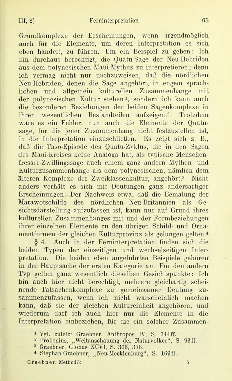 Orundkomplexe der Erscheinungen, wenn irgendmöglich auch für die Elemente, um deren Interpretation es sich eben handelt, zu führen. Um ein Beispiel zu geben: Ich bin durchaus berechtigt, die Quatu-Sage der Neu-Hebriden aus dem polynesischen Maui-Mythus zu interpretieren; denn ich vermag nicht nur nachzuweisen, daß die nördlichen Neu-Hebriden, denen die Sage angehört, in engem sprach- lichen und allgemein kulturellen Zusammenhänge mit der polynesischen Kultur stehen i, sondern ich kann auch die besonderen Beziehungen der beiden Sagenkomplexe in ihren wesentlichen Bestandteilen aufzeigen.2 Trotzdem wäre es ein Fehler, nun auch die Elemente der Quatu- sage, für die jener Zusammenhang nicht festzustellen ist, in die Interpretation einzuschließen. Es zeigt sich z. B., daß die Taso-Episode des Quatu-Zyklus, die in den Sagen des Maui-Kreises keine Analoga hat, als typische Menschen- fresser-Zwillingssage auch einem ganz andern Mythen- und Kulturzusammenhange als dem polynesischen, nämlich dem älteren Komplexe der Zweiklassenkultur, angehört.^ Nicht anders verhält es sich mit Deutungen ganz andersartiger Erscheinungen x Der Nachweis etwa, daß die Bemalung der Marawotschilde des nördlichen Neu-Britannien als Ge- sichtsdarstellung aufzufassen ist, kann nur auf Grund ihres kulturellen Zusammenhanges mit und der Formbeziehungen ihrer einzelnen Elemente zu den übrigen Schild- und Orna- mentformen der gleichen Kulturprovinz als gelungen gelten.^ § 4. Auch in der Ferninterpretation finden sich die beiden Typen der einseitigen und wechselseitigen Inter- pretation. Die beiden eben angeführten Beispiele gehören in der Hauptsache der ersten Kategorie an. Für den andern Typ gelten ganz wesentlich dieselben Gesichtspunkte: Ich bin auch hier nicht berechtigt, mehrere gleichartig schei- nende Tatsachenkomplexe zu gemeinsamer Deutung zu- sammenzufassen, wenn ich nicht warscheinlich machen kann, daß sie der gleichen Kultureinheit angehören, und wiederum darf ich auch hier nur die Elemente in die Interpretation einbeziehen, für die ein solcher Zusammen- 1 Vgl. zuletzt Graebner, Anthropos IV, S. 744ff. 2 Frobenius, „Weltanschauung der Naturvölker“, S. 93ff. 3 Graebner, Globus XCVI, S. 366, 376. ^ Stephan-Graebner, „Neu-Mecklenburg“, S. 169 ff. Graebner, Methodik. 6