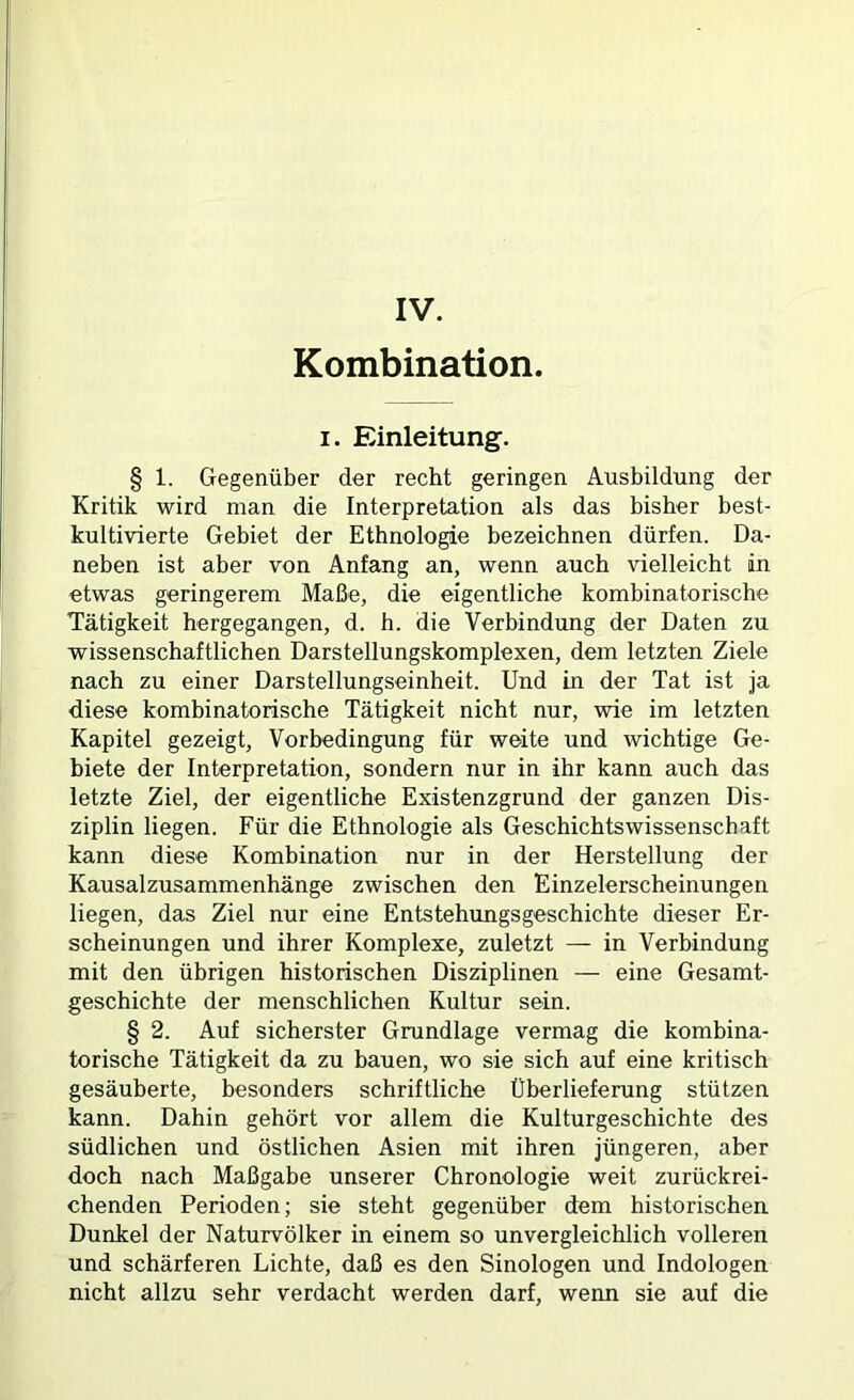 Kombination I. Einleitung. § 1. Gegenüber der recht geringen Ausbildung der Kritik wird man die Interpretation als das bisher best- kultivierte Gebiet der Ethnologie bezeichnen dürfen. Da- neben ist aber von Anfang an, wenn auch vielleicht in etwas geringerem Maße, die eigentliche kombinatorische Tätigkeit hergegangen, d. h. die Verbindung der Daten zu wissenschaftlichen Darstellungskomplexen, dem letzten Ziele nach zu einer Darstellungseinheit. Und Ln der Tat ist ja diese kombinatorische Tätigkeit nicht nur, wie im letzten Kapitel gezeigt, Vorbedingung für weite und wichtige Ge- biete der Interpretation, sondern nur in ihr kann auch das letzte Ziel, der eigentliche Existenzgrund der ganzen Dis- ziplin liegen. Für die Ethnologie als Geschichtswissenschaft kann diese Kombination nur in der Herstellung der Kausalzusammenhänge zwischen den Einzelerscheinungen liegen, das Ziel nur eine Entstehungsgeschichte dieser Er- scheinungen und ihrer Komplexe, zuletzt — in Verbindung mit den übrigen historischen Disziplinen — eine Gesamt- geschichte der menschlichen Kultur sein. § 2. Auf sicherster Grundlage vermag die kombina- torische Tätigkeit da zu bauen, wo sie sich auf eine kritisch gesäuberte, besonders schriftliche Überlieferung stützen kann. Dahin gehört vor allem die Kulturgeschichte des südlichen und östlichen Asien mit ihren jüngeren, aber doch nach Maßgabe unserer Chronologie weit zurückrei- chenden Perioden; sie steht gegenüber dem historischen Dunkel der Naturvölker in einem so unvergleichlich volleren und schärferen Lichte, daß es den Sinologen und Indologen nicht allzu sehr verdacht werden darf, wenn sie auf die