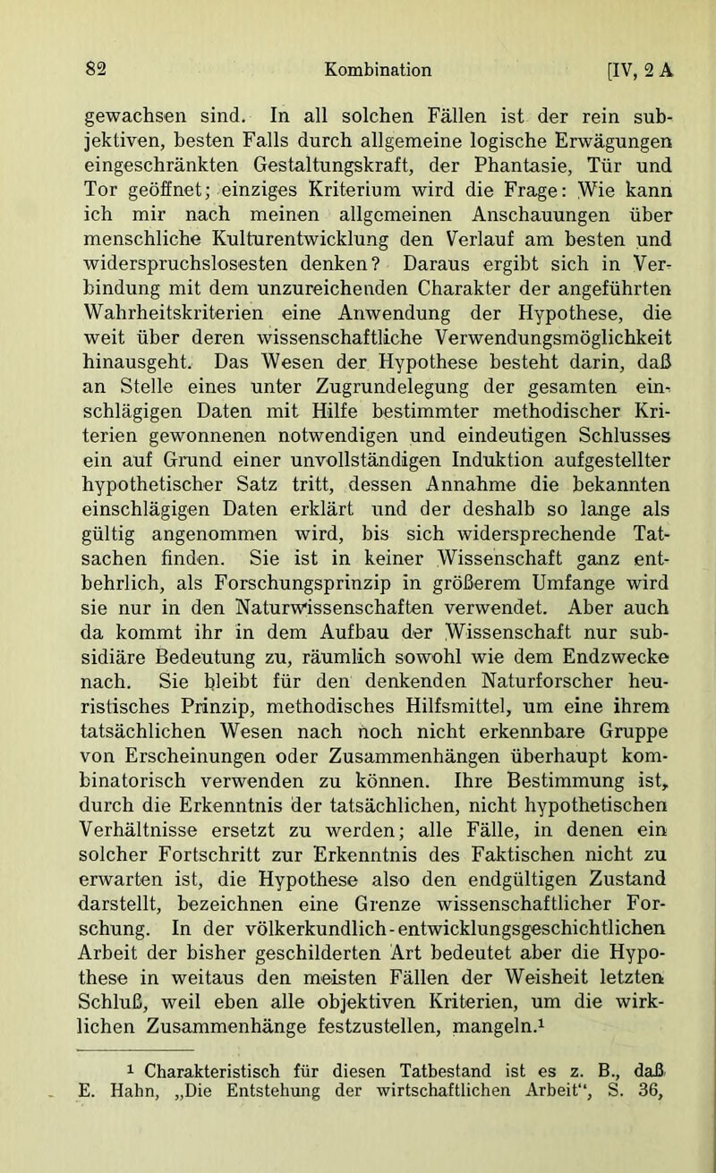 gewachsen sind. In all solchen Fällen ist der rein sub- jektiven, besten Falls durch allgemeine logische Erwägungen eingeschränkten Gestaltungskraft, der Phantasie, Tür und Tor geöffnet; einziges Kriterium wird die Frage: Wie kann ich mir nach meinen allgemeinen Anschauungen über menschliche Kulturentwicklung den Verlauf am besten und widerspruchslosesten denken? Daraus ergibt sich in Ver- bindung mit dem unzureichenden Charakter der angeführten Wahrheitskriterien eine Anwendung der Hypothese, die weit über deren wissenschaftliche Verwendungsmöglichkeit hinausgeht. Das Wesen der Hypothese besteht darin, daß an Stelle eines unter Zugrundelegung der gesamten ein-. schlägigen Daten mit Hilfe bestimmter methodischer Kri- terien gewonnenen notwendigen und eindeutigen Schlusses ein auf Grund einer unvollständigen Induktion aufgestellter hypothetischer Satz tritt, dessen Annahme die bekannten einschlägigen Daten erklärt und der deshalb so lange als gültig angenommen wird, bis sich widersprechende Tat- sachen finden. Sie ist in keiner Wissenschaft ganz ent- behrlich, als Forschungsprinzip in größerem Umfange wird sie nur in den Naturwissenschaften verwendet. Aber auch da kommt ihr in dem Aufbau der Wissenschaft nur sub- sidiäre Bedeutung zu, räumlich sowohl wie dem Endzwecke nach. Sie bleibt für den denkenden Naturforscher heu- ristisches Prinzip, methodisches Hilfsmittel, um eine ihrem tatsächlichen Wesen nach hoch nicht erkennbare Gruppe von Erscheinungen oder Zusammenhängen überhaupt kom- binatorisch verwenden zu können. Ihre Bestimmung ist, durch die Erkenntnis der tatsächlichen, nicht hypothetischen Verhältnisse ersetzt zu werden; alle Fälle, in denen ein solcher Fortschritt zur Erkenntnis des Faktischen nicht zu erwarten ist, die Hypothese also den endgültigen Zustand darstellt, bezeichnen eine Grenze wissenschaftlicher For- schung. In der völkerkundlich - entwicklungsgeschichtlichen Arbeit der bisher geschilderten Art bedeutet aber die Hypo- these in weitaus den meisten Fällen der Weisheit letzten Schluß, weil eben alle objektiven Kriterien, um die wirk- lichen Zusammenhänge festzustellen, mangeln.^ Charakteristisch für diesen Tatbestand ist es z. B., daß E. Hahn, „Die Entstehung der wirtschaftlichen Arbeit“, S. 36,