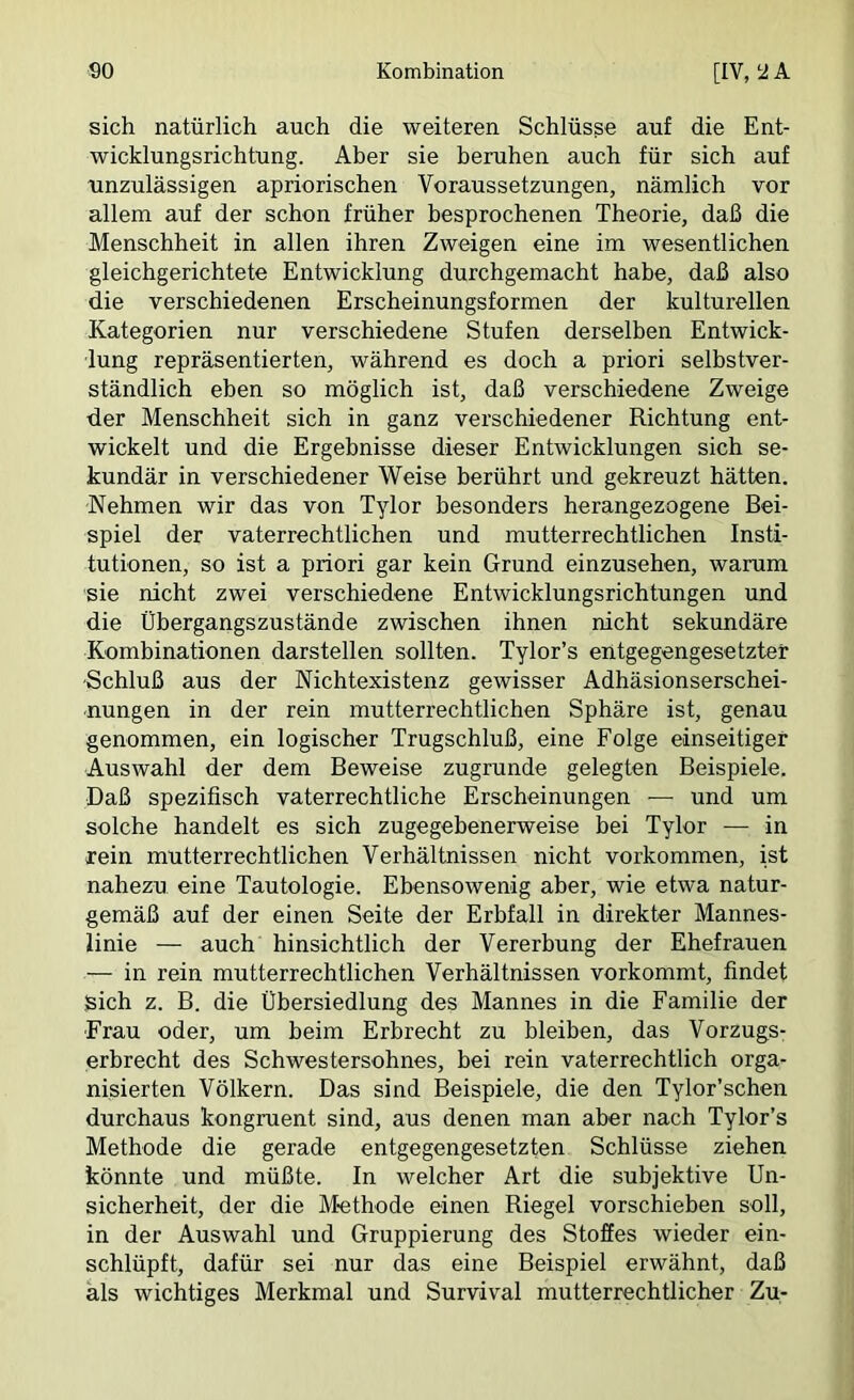 sich natürlich auch die weiteren Schlüsse auf die Ent- wicklungsrichtung. Aber sie beruhen auch für sich auf unzulässigen apriorischen Voraussetzungen, nämlich vor allem auf der schon früher besprochenen Theorie, daß die Menschheit in allen ihren Zweigen eine im wesentlichen gleichgerichtete Entwicklung durchgemacht habe, daß also die verschiedenen Erscheinungsformen der kulturellen Kategorien nur verschiedene Stufen derselben Entwick- lung repräsentierten, während es doch a priori selbstver- ständlich eben so möglich ist, daß verschiedene Zweige der Menschheit sich in ganz verschiedener Richtung ent- wickelt und die Ergebnisse dieser Entwicklungen sich se- kundär in verschiedener Weise berührt und gekreuzt hätten. Nehmen wir das von Tylor besonders herangezogene Bei- spiel der vaterrechtlichen und mutterrechtlichen Insti- tutionen, so ist a priori gar kein Grund einzusehen, warum sie nicht zwei verschiedene Entwicklungsrichtungen und die Übergangszustände zwischen ihnen nicht sekundäre Kombinationen darstellen sollten. Tylor’s entgegengesetzter Schluß aus der Nichtexistenz gewisser Adhäsionserschei- nungen in der rein mutterrechtlichen Sphäre ist, genau genommen, ein logischer Trugschluß, eine Folge einseitiger Auswahl der dem Beweise zugrunde gelegten Beispiele. Daß spezifisch vaterrechtliche Erscheinungen — und um solche handelt es sich zugegebenerweise bei Tylor — in rein mutterrechtlichen Verhältnissen nicht verkommen, ist nahezu eine Tautologie. Ebensowenig aber, wie etwa natur- gemäß auf der einen Seite der Erbfall in direkter Mannes- linie — auch hinsichtlich der Vererbung der Ehefrauen — in rein mutterrechtlichen Verhältnissen vorkommt, findet sich z. B. die Übersiedlung des Mannes in die Familie der Frau oder, um beim Erbrecht zu bleiben, das Vorzugs- erbrecht des Schwestersohnes, bei rein vaterrechtlich orga- nisierten Völkern. Das sind Beispiele, die den Tylor’schen durchaus kongruent sind, aus denen man aber nach Tylor’s Methode die gerade entgegengesetzten Schlüsse ziehen könnte und müßte. In welcher Art die subjektive Un- sicherheit, der die M-ethode einen Riegel vorschieben soll, in der Auswahl und Gruppierung des Stoffes wieder ein- schlüpft, dafür sei nur das eine Beispiel erwähnt, daß als wichtiges Merkmal und Survival mutterrechtlicher Zu-