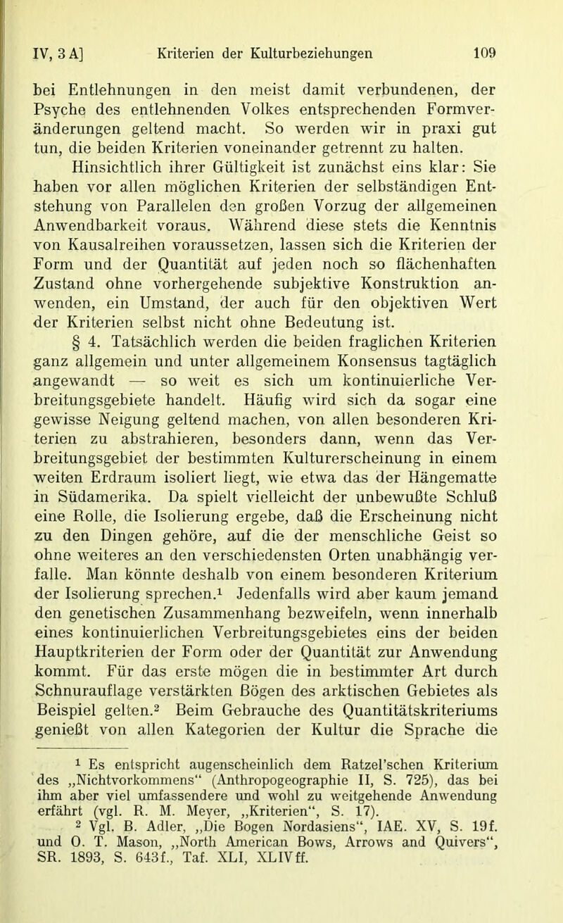 bei Entlehnungen in den meist damit verbundenen, der Psyche des entlehnenden Volkes entsprechenden Form Ver- änderungen geltend macht. So werden wir in praxi gut tun, die beiden Kriterien voneinander getrennt zu halten. Hinsichtlich ihrer Gültigkeit ist zunächst eins klar: Sie haben vor allen möglichen Kriterien der selbständigen Ent- stehung von Parallelen den großen Vorzug der allgemeinen Anwendbarkeit voraus. Während diese stets die Kenntnis von Kausalreihen voraussetzen, lassen sich die Kriterien der Form und der Quantität auf jeden noch so flächenhaften Zustand ohne vorhergehende subjektive Konstruktion an- wenden, ein Umstand, der auch für den objektiven Wert der Kriterien selbst nicht ohne Bedeutung ist. § 4. Tatsächlich werden die beiden fraglichen Kriterien ganz allgemein und unter allgemeinem Konsensus tagtäglich angewandt — so weit es sich um kontinuierliche Ver- breitungsgebiete handelt. Häufig wird sich da sogar eine gewisse Neigung geltend machen, von allen besonderen Kri- terien zu abstrahieren, besonders dann, wenn das Ver- breitungsgebiet der bestimmten Kulturerscheinung in einem weiten Erdraum isoliert liegt, wie etwa das der Hängematte in Südamerika. Da spielt vielleicht der unbewußte Schluß eine Rolle, die Isolierung ergebe, daß die Erscheinung nicht zu den Dingen gehöre, auf die der menschliche Geist so ohne weiteres an den verschiedensten Orten unabhängig ver- falle. Man könnte deshalb von einem besonderen Kriterium der Isolierung sprechen.i Jedenfalls wird aber kaum jemand den genetischen Zusammenhang bezweifeln, wenn innerhalb eines kontinuierlichen Verbreitungsgebietes eins der beiden Hauptkriterien der Form oder der Quantität zur Anwendung kommt. Für das erste mögen die in bestimmter Art durch Schnurauflage verstärkten Bögen des arktischen Gebietes als Beispiel gelten.^ Beim Gebrauche des Quantitätskriteriums genießt von allen Kategorien der Kultur die Sprache die ^ Es entspricht augenscheinlich dem Ratzel’schen Kriterium des „Nichtvorkommens“ (Anthropogeographie II, S. 725), das bei ihm aber viel umfassendere und wohl zu weitgehende Anwendung erfährt (vgl. R. M. Meyer, „Kriterien“, S. 17). 2 Vgl. B. Adler, „Die Bogen Nordasiens“, lAE. XV, S. 19f. und 0. T. Mason, „North American Bows, Arrows and Quivers“, SR. 1893, S. 643f., Taf. XLI, XLIVff.