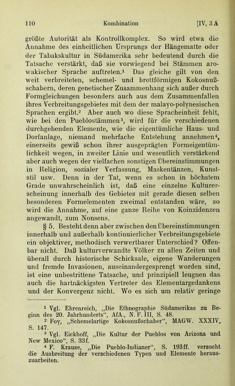 größte Autorität als Kontroilkomplex. So wird etwa die Annahme des einheitlichen Ursprungs der Hängematte oder der Tabakskultur in Südamerika sehr bedeutend durch die Tatsache verstärkt, daß sie vorwiegend bei Stämmen aro- wakischer Sprache auftreten.^ Das gleiche gilt von den weit verbreiteten, Schemel- und brettförmigen Kokosnuß- schabern, deren genetischer Zusammenhang sich außer durch Formgleichungen besonders auch aus dem Zusammenfallen ihres Verbreitungsgebietes mit dem der malayo-polynesischen Sprachen ergibt.^ Aber auch wo diese Spracheinheit fehlt, wie bei den Pueblostämmen3, wird für die verschiedenen durchgehenden Elemente, wie die eigentümliche Haus- und Dorfanlage, niemand mehrfache Entstehung annehmen^,, einerseits gewiß schon ihrer ausgeprägten Formeigentüm- lichkeit wegen, in zweiter Linie und wesentlich verstärkend aber auch wegen der vielfachen sonstigen Übereinstimmungen in Religion, sozialer Verfassung, Maskentänzen, Kunst- stil usw. Denn in der Tat, wenn es schon in höchstem Grade unwahrscheinlich ist, daß eine einzelne Kulturer- scheinung innerhalb des Gebietes mit gerade diesen selben besonderen Formelementen zweimal entstanden wäre, so wird die Annahme, auf eine ganze Reihe von Koinzidenzen angewandt, zum Nonsens. § 5. Resteht denn aber zwischen den Übereinstimmungen innerhalb und außerhalb kontinuierlicher Verbreitungsgebiete ein objektiver, methodisch verwertbarer Unterschied? Offen- bar nicht. Daß kulturverwandte Völker zu allen Zeiten und überall durch historische Schicksale, eigene Wanderungen und fremde Invasionen, auseinandergesprengt worden sind, ist eine unbestrittene Tatsache, und prinzipiell leugnen das auch die hartnäckigsten Vertreter des Elementargedankens und der Konvergenz nicht. Wo es sich um relativ geringe 1 Vgl. Ehrenreich, „Die Ethnographie Südamerikas zu Be- ginn des 20. Jahrhunderts“, AfA., N. F. III, S. 48. 2 Foy, „Schemelartige Kokosnußschaher“, MAGW. XXXIV, S. 147. ^ Vgl. Eickhoff, „Die Kultur der Pueblos von Arizona und New Mexico“, S. 33f. ^ F. Krause, „Die Pueblo-Indianer“, S. 193 ff. versucht die Ausbreitimg der verschiedenen Typen und Elemente heraus- zuarbeiten.