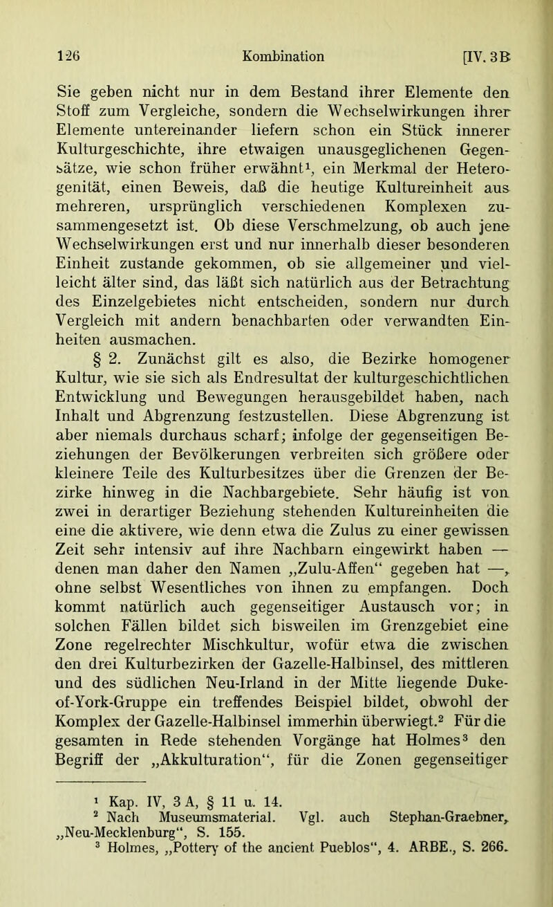 Sie geben nicht nur in dem Bestand ihrer Elemente den Stoff zum Vergleiche, sondern die Wechselwirkungen ihrer Elemente untereinander liefern schon ein Stück innerer Kulturgeschichte, ihre etwaigen unausgeglichenen Gegen- sätze, wie schon früher erwähnt^, ein Merkmal der Hetero- genität, einen Beweis, daß die heutige Kultureinheit aus mehreren, ursprünglich verschiedenen Komplexen zu- sammengesetzt ist. Oh diese Verschmelzung, ob auch jene Wechselwirkungen erst und nur innerhalb dieser besonderen Einheit zustande gekommen, oh sie allgemeiner und viel- leicht älter sind, das läßt sich natürlich aus der Betrachtung des Einzelgebietes nicht entscheiden, sondern nur durch Vergleich mit andern benachbarten oder verwandten Ein- heiten ausmachen. § 2. Zunächst gilt es also, die Bezirke homogener Kultur, wie sie sich als Endresultat der kulturgeschichtlichen Entwicklung und Bewegungen herausgebildet haben, nach Inhalt und Abgrenzung festzustellen. Diese Abgrenzung ist aber niemals durchaus scharf; 'infolge der gegenseitigen Be- ziehungen der Bevölkerungen verbreiten sich größere oder kleinere Teile des Kulturbesitzes über die Grenzen der Be- zirke hinweg in die Nachhargebiete. Sehr häufig ist von zwei in derartiger Beziehung stehenden Kultureinheiten die eine die aktivere, wie denn etwa die Zulus zu einer gewissen Zeit sehr intensiv auf ihre Nachharn eingewirkt haben — denen man daher den Namen „Zulu-Affen“ gegeben hat — ohne selbst Wesentliches von ihnen zu empfangen. Doch kommt natürlich auch gegenseitiger Austausch vor; in solchen Fällen bildet sich bisweilen im Grenzgebiet eine Zone regelrechter Mischkultur, wofür etwa die zwischen den drei Kulturbezirken der Gazelle-Halbinsel, des mittleren und des südlichen Neu-Irland in der Mitte liegende Duke- of-York-Gruppe ein treffendes Beispiel bildet, obwohl der Komplex der Gazelle-Halbinsel immerbin überwiegt.^ Für die gesamten in Rede stehenden Vorgänge hat Holmes® den Begriff der „Akkulturation“, für die Zonen gegenseitiger ' Kap. IV, 3A, § 11 u. 14. ^ Nach Museumsmaterial. Vgl. auch Stephan-Graebner,. „Neu-Mecklenburg“, S. 155.