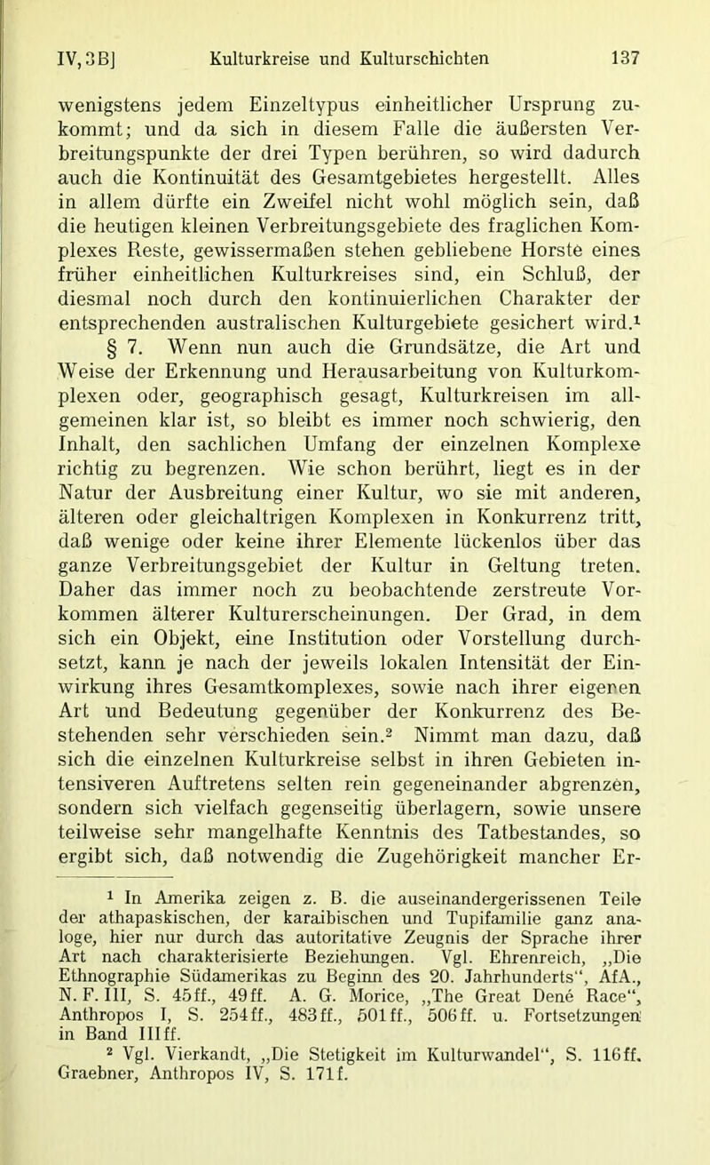 wenigstens jedem Einzeltypus einheitlicher Ursprung zu- kommt; und da sich in diesem Falle die äußersten Ver- breitungspunkte der drei Typen berühren, so wird dadurch auch die Kontinuität des Gesamtgebietes hergestellt. Alles in allem dürfte ein Zweifel nicht wohl möglich sein, daß die heutigen kleinen Verbreitungsgebiete des fraglichen Kom- plexes Reste, gewissermaßen stehen gebliebene Horste eines früher einheitlichen Kulturkreises sind, ein Schluß, der diesmal noch durch den kontinuierlichen Charakter der entsprechenden australischen Kulturgebiete gesichert wird.i § 7. Wenn nun auch die Grundsätze, die Art und Weise der Erkennung und Herausarbeitung von Kulturkom- plexen oder, geographisch gesagt, Kulturkreisen im all- gemeinen klar ist, so bleibt es immer noch schwierig, den Inhalt, den sachlichen Umfang der einzelnen Komplexe richtig zu begrenzen. Wie schon berührt, liegt es in der Natur der Ausbreitung einer Kultur, wo sie mit anderen, älteren oder gleichaltrigen Komplexen in Konkurrenz tritt, daß wenige oder keine ihrer Elemente lückenlos über das ganze Verbreitungsgebiet der Kultur in Geltung treten. Daher das immer noch zu beobachtende zerstreute Vor- kommen älterer Kulturerscheinungen. Der Grad, in dem sich ein Objekt, eine Institution oder Vorstellung durch- setzt, kann je nach der jeweils lokalen Intensität der Ein- wirkung ihres Gesamtkomplexes, sowie nach ihrer eigenen Art und Bedeutung gegenüber der Konkurrenz des Be- stehenden sehr verschieden sein.^ Nimmt man dazu, daß sich die einzelnen Kulturkreise selbst in ihren Gebieten in- tensiveren Auftretens selten rein gegeneinander abgrenzen, sondern sich vielfach gegenseitig überlagern, sowie unsere teilweise sehr mangelhafte Kenntnis des Tatbestandes, so ergibt sich, daß notwendig die Zugehörigkeit mancher Er- 1 In Amerika zeigen z. B. die auseinandergerissenen Teile der athapaskischen, der karaibischen und Tupifeunilie ganz ana- loge, hier nur durch das autoritative Zeugnis der Sprache ihrer Art nach charakterisierte Beziehungen. Vgl. Ehrenreich, „Die Ethnographie Südamerikas zu Beginn des 20. Jahrhunderts“, AfA., N. F. III, S. 45ff., 49ff. A. G. Morice, „The Great Dene Race“, Anthropos I, S. 254 ff., 483 ff., 501 ff., 506 ff. u. Fortsetzungen in Band III ff. “ Vgl. Vierkandt, „Die Stetigkeit im Kulturwandel“, S. 116ff. Graebner, Anthropos IV, S. 171 f.