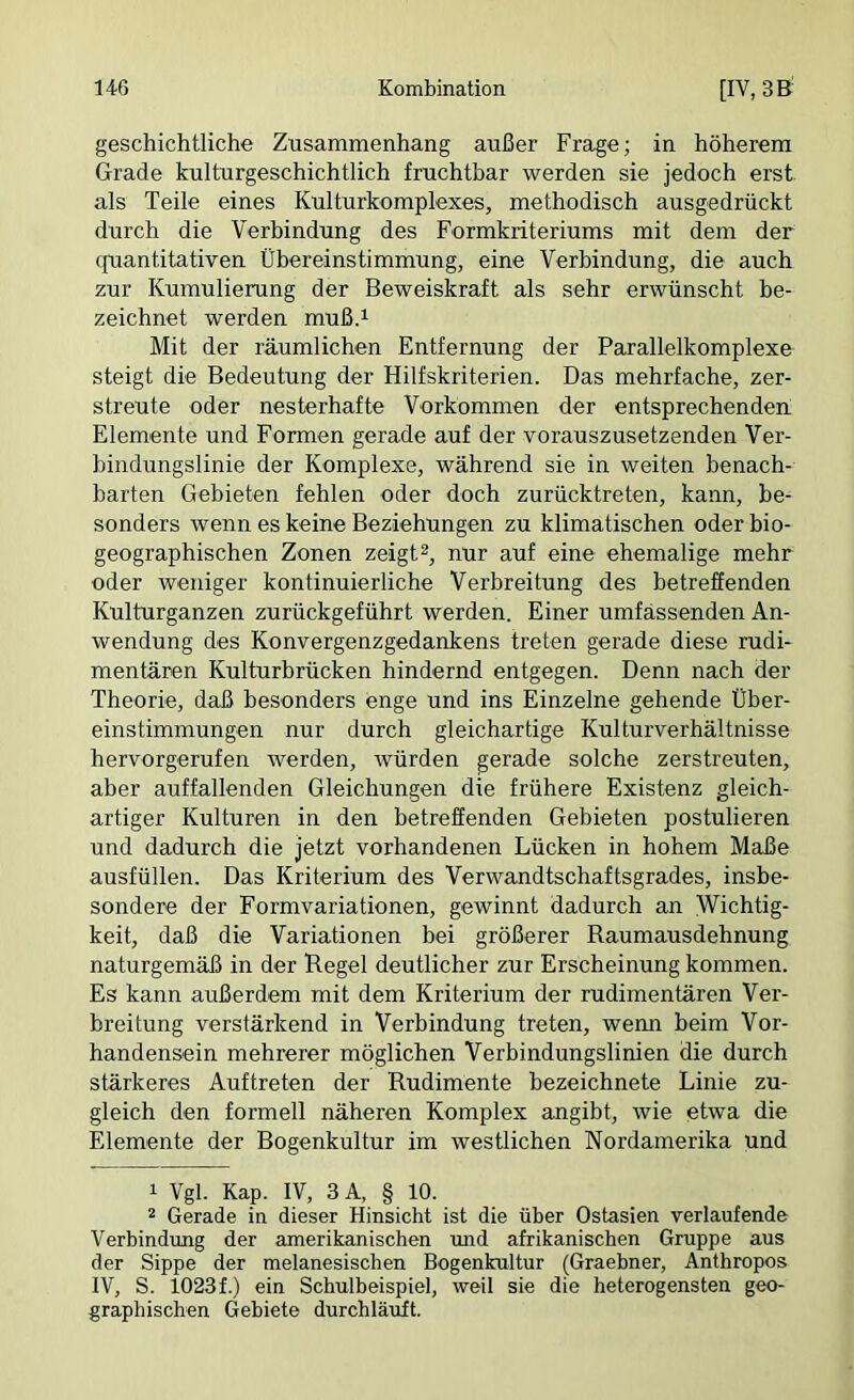 geschichtliche Zusammenhang außer Frage; in höherem Grade kulturgeschichtlich fruchtbar werden sie jedoch erst als Teile eines Kulturkomplexes, methodisch ausgedrückt durch die Verbindung des Formkriteriums mit dem der cfuantitativen Übereinstimmung, eine Verbindung, die auch zur Kumulierung der Beweiskraft als sehr erwünscht be- zeichnet werden mußd Mit der räumlichen Entfernung der Parallelkomplexe steigt die Bedeutung der Hilfskriterien. Das mehrfache, zer- streute oder nesterhafte Vorkommen der entsprechenden Elemente und Formen gerade auf der vorauszusetzenden Ver- bindungslinie der Komplexe, während sie in weiten benach- barten Gebieten fehlen oder doch zurücktreten, kann, be- sonders wenn es keine Beziehungen zu klimatischen oder bio- geographischen Zonen zeigt®, nur auf eine ehemalige mehr oder weniger kontinuierliche Verbreitung des betreffenden Kulturganzen zurückgeführt werden. Einer umfassenden An- wendung des Konvergenzgedankens treten gerade diese rudi- mentären Kulturbrücken hindernd entgegen. Denn nach der Theorie, daß besonders enge und ins Einzelne gehende Über- einstimmungen nur durch gleichartige Kulturverhältnisse hervorgerufen werden, Avürden gerade solche zerstreuten, aber auffallenden Gleichungen die frühere Existenz gleich- artiger Kulturen in den betreffenden Gebieten postulieren und dadurch die jetzt vorhandenen Lücken in hohem Maße ausfüllen. Das Kriterium des Verwandtschaftsgrades, insbe- sondere der Formvariationen, gewinnt dadurch an Wichtig- keit, daß die Variationen bei größerer Raumausdehnung naturgemäß in der Regel deutlicher zur Erscheinung kommen. Es kann außerdem mit dem Kriterium der rudimentären Ver- breitung verstärkend in Verbindung treten, wenn beim Vor- handensein mehrerer möglichen Verbindungslinien die durch stärkeres Auftreten der Rudimente bezeichnete Linie zu- gleich den formell näheren Komplex angibt, wie etwa die Elemente der Bogenkultur im westlichen Nordamerika und 1 Vgl. Kap. IV, 3 A, § 10. ® Gerade in dieser Hinsicht ist die über Ostasien verlaufende Verbindung der amerikanischen und afrikanischen Gruppe aus der Sippe der melanesischen Bogenkultur (Graebner, Anthropos IV, S. 1023 f.) ein Schulbeispiel, weil sie die heterogensten geo- graphischen Gebiete durchläuft.