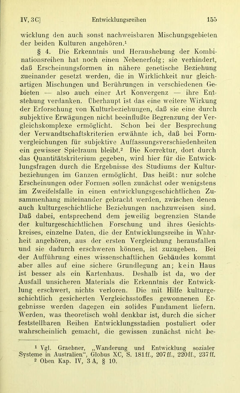 Wicklung den auch sonst nachweisbaren Mischungsgebieten der beiden Kulturen angehörend § 4. Die Erkenntnis und Heraushebung der Kombi- nationsreihen hat noch einen Nebenerfolg; sie verhindert, daß Erscheinungsformen in nähere genetische Beziehung zueinander gesetzt werden, die in Wirklichkeit nur gleich- artigen Mischungen und Berührungen in verschiedenen Ge- bieten — also auch einer Art Konvergenz — ihre Ent- stehung verdanken. Überhaupt ist das eine weitere Wirkung der Erforschung von Kulturbeziehungen, daß sie eine durch subjektive Erwägungen nicht beeinflußte Begrenzung der Ver- gleichskomplexe ermöglicht. Schon bei der Besprechung der Verwandtschaftskriterien erwähnte ich, daß bei Form- vergleichungen für subjektive Auffassungsverschiedenheiten ein gewisser Spielraum bleibt.^ Die Korrektur, dort durch das Quantitätskriterium gegeben, wird hier für die Entwick- lungsfragen durch die Ergebnisse des Studiums der Kultur- beziehungen im Ganzen ermöglicht. Das heißt; nur solche Erscheinungen oder Formen sollen zunächst oder wenigstens im Zweifelsfalle in einen entwicklungsgeschichtlichen Zu- sammenhang miteinander gebracht werden, zwischen denen auch kulturgeschichtliche Beziehungen nachzuweisen sind. Daß dabei, entsprechend dem jeweilig begrenzten Stande der kulturgeschichtlichen Forschung und ihres Gesichts- kreises, einzelne Daten, die der Entwicklungsreihe in Wahr- heit angehören, aus der ersten Vergleichung herausfallen und sie dadurch erschweren können, ist zuzugeben. Bei der Aufführung eines wissenschaftlichen Gebäudes kommt aber alles auf eine sichere Grundlegung an; kein Haus ist besser als ein Kartenhaus. Deshalb ist da, wo der Ausfall unsicheren Materials die Erkenntnis der Entwick- lung erschwert, nichts verloren. Die mit Hilfe kulturge- schichtlich gesicherten Vergleichsstoffes gewonnenen Er- gebnisse werden dagegen ein solides Fundament liefern. Werden, was theoretisch wohl denkbar ist, durch die sicher feststellbaren Reihen Entwicklungsstadien postuliert oder wahrscheinlich gemacht, die gewissen zunächst nicht be- 1 Vgl. Graebner, „Wanderung und Entwicklung sozialer ■Systeme in Australien“, Globus XC, S. ISlff., 207ff., 220ff., 237ff. 2 Oben Kap. IV, 3 A, § 10.