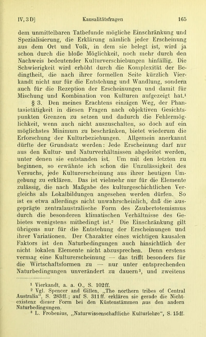 dem tmmittelbaren Tatbefunde mögliche Einschränkung und Spezialisierung, die Erklärung nämlich jeder Erscheinung aus dem Ort und Volk, in dem sie belegt ist, wird ja schon durch die bloße Möglichkeit, noch mehr durch den Nachweis bedeutender Kulturverschiebungen hinfällig. Die Schwierigkeit wird erhöht durch die Komplexität der Be- dingtheit, die nach ihrer formellen Seite kürzlich Vier- kandt nicht nur für die Entstehung und Wandlung, sondern auch für die Rezeption der Erscheinungen und damit für Mischung und Kombination von Kulturen aufgezeigt hat.^ § 3. Den meines Erachtens einzigen Weg, der Phan- tasietätigkeit in diesen Fragen nach objektiven Gesichts- punkten Grenzen zu setzen und dadurch die Fehlermög- lichkeit, wenn auch nicht auszuschalten, so doch auf ein möglichstes Minimum zu beschränken, bietet wiederum die Erforschung der Kulturbeziehungen. Allgemein anerkannt dürfte der Grundsatz werden; Jede Erscheinung darf nur aus den Kultur- und Naturverhältnissen abgeleitet werden, unter denen sie entstanden ist. Um mit den letzten zu beginnen, so erwähnte ich schon die Unzulässigkeit des Versuchs, jede Kulturerscheinung aus ihrer heutigen Um- gebung zu erklären. Das ist vielmehr nur für die Elemente zulässig, die nach Maßgabe des kulturgeschichtlichen Ver- gleichs als Lokalbildungen angesehen werden dürfen. So ist es etwa allerdings nicht unwahrscheinlich, daß die aus- geprägte zentralaustralische Form des Zaubertotemismus durch die besonderen klimatischen Verhältnisse des Ge- bietes wenigstens mitbedingt ist.2 Die Einschränkung gilt übrigens nur für die Entstehung der Erscheinungen und ihrer Variationen. Der Charakter eines wichtigen kausalen Faktors ist den Naturbedingungen auch hinsichtlich der nicht lokalen Elemente nicht abzusprechen. Denn erstens vermag eine Kulturerscheinung — das trifft besonders für die Wirtschaftsformen zu — nur unter entsprechenden Naturbedingungen unverändert zu dauern 2, und zweitens 1 Vierkandt, a. a. 0., S. 102ff. 2 Vgl. Spencer and Gillen, „The northern tribes of Central Australia“, S. 283ff.; auf S. 311 ff. erklären sie gerade die Nicht- existenz dieser Form bei den Küstenstämmen jaus den andern Naturbedingungen. 2 L. Frobenius, „Naturwissenschaftliche Kulturlehre“, S. 15ff.