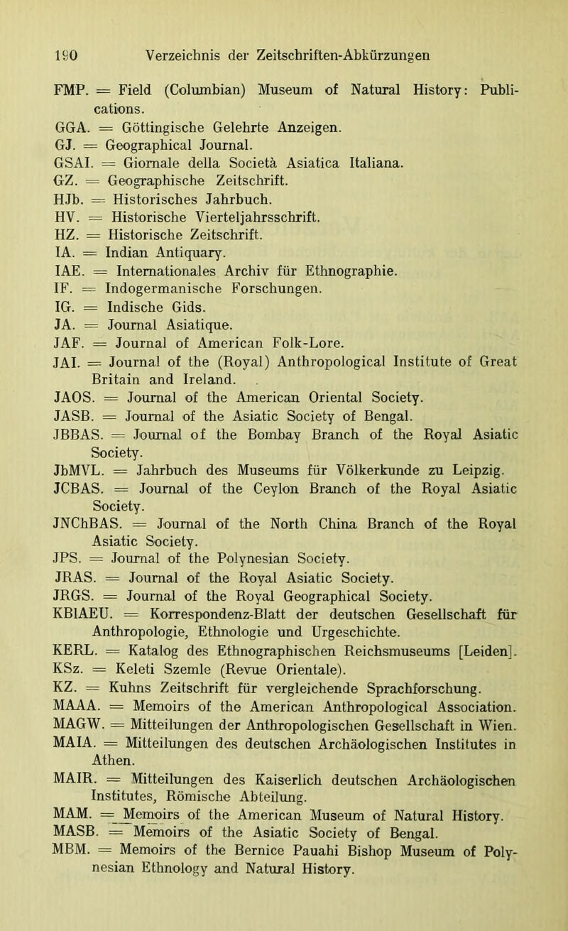 FMP. = Field (Columbian) Museum of Natural History: Publi- cations. GGA. = Göttingische Gelehrte Anzeigen. GJ. = Geographical Journal. GSAl. = Giomale della Societä Asiatica Italiana. GZ. = Geographische Zeitschrift. HJb. = Historisches Jahrbuch. HV. = Historische Vierteljahrsschrift. HZ. = Historische Zeitschrift. lA. = Indian Antiquary. lAE. = Internationales Archiv für Ethnographie. IF. = Indogermanische Forschungen. IG. = Indische Gids. JA. = Journal Asiatique. JAF. = Journal of American Folk-Lore. JAI. = Journal of the (Royal) Anthropological Institute of Great Britain and Ireland. JAOS. = Journal of the American Oriental Society. JASB. = Journal of the Asiatin Society of Bengal. JBBAS. = Journal of the Bombay Brauch of the RoyaJ Asiatin Society. JbMVL. = Jahrbuch des Museums für Völkerkunde zu Leipzig. JCBAS. = Journal of the Ceylon Brauch of the Royal Asiatin Society. JNChBAS. = Journal of the North China Brauch of the Royal Asiatin Society. JPS. = Journal of the Polynesian Society. JRAS. = Journal of the Royal Asiatic Society. JRGS. = Journal of the Royal Geographical Society. KBIAEU. = Korrespondenz-Blatt der deutschen Gesellschaft für Anthropologie, Ethnologie und Urgeschichte. KERL. == Katalog des Ethnographischen Reichsmuseums [Leiden]. KSz. = Keleti Szemle (Revue Orientale). KZ. = Kuhns Zeitschrift für vergleichende Sprachforschung. MAAA. = Memoirs of the American Anthropological Association. MAGW. = Mitteilungen der Anthropologischen Gesellschaft in Wien. MAIA. = Mitteilungen des deutschen Archäologischen Institutes in Athen. MAIR. = Mitteilungen des Kaiserlich deutschen Archäologischen Institutes, Römische Abteilimg. MAM. == ^enrnirs of the American Museum of Natural History. MASB. = Memoirs of the Asiatic Society of Bengal. MBM. = Memoirs of the Bernice Pauahi Bishop Museum of Poly- nesian Ethnology and Natural History.