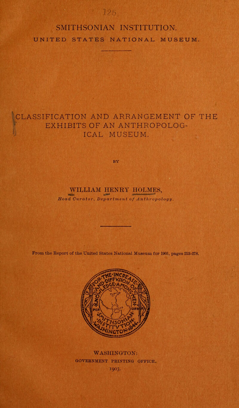 UNITED STATES NATIONAL MUSEUM. CLASSIFICATION AND ARRANGEMENT OF THE EXHIBITS OF AN ANTHROPOLOG- ICAL MUSEUM. . WILLIAM HENRY HOLMES, .... i..i1* Head Curator, Department of Anthropology. From the Report of the United States National Museum for 1901, pages 253-278. WASHINGTON: GOVERNMENT PRINTING OFFICE.