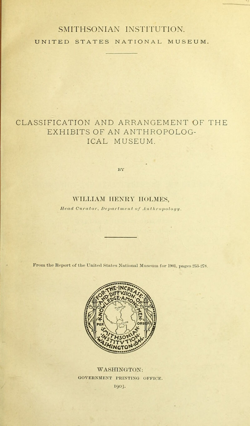 UNITED STATES NATIONAL MUSEUM. CLASSIFICATION AND ARRANGEMENT OF THE EXHIBITS OF AN ANTHROPOLOG- ICAL MUSEUM. BY WILLIAM HENRY HOLMES, Head Curator, Department of Anthropology. From the Report of the United States National Museum for 1901, pages 253-278. WASHINGTON: GOVERNMENT PRINTING OFFICE.