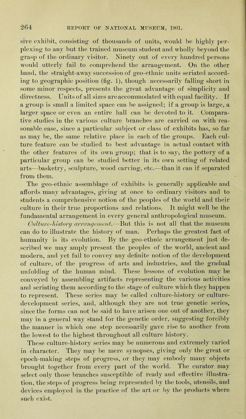 sive exhibit, consisting of thousands of units, would be highly per- plexing to any but the trained museum student and wholly beyond the grasp of the ordinary visitor. Ninety out of every hundred persons would utterly fail to comprehend the arrangement. On the other hand, the straight-away succession of geo-etlmic units seriated accord- ing to geographic position (fig. 1), though necessarily falling short in some minor respects, presents the great advantage of simplicity and directness. Units of all sizes are accommodated with equal facility. If a group is small a limited space can be assigned; if a group is large, a larger space or even an entire hall can be devoted to it. Compara- tive studies in the various culture branches are carried on with rea- sonable ease, since a particular subject or class of exhibits has, so far as may be, the same relative place in each of the groups. Each cul- ture feature can be studied to best advantage in actual contact with the other features of its own group; that is to say-, the pottery of a particular group can be studied better in its own setting of related arts—basketry, sculpture, wood carving, etc.—than it can if separated from them. The geo-ethnic assemblage of exhibits is generally applicable and affords many advantages, giving at once to ordinary visitors and to students a comprehensive notion of the peoples of the world and their culture in their true proportions and relations. It might well be the fundamental arrangement in every general anthropological museum. Culture-history arrangement.—But this is not all that the museum can do to illustrate the history of man. Perhaps the greatest fact of humanity is its evolution. By the geo-ethnic arrangement just de- scribed we may amply present the peoples of the world, ancient and modern, and yet fail to convey any definite notion of the development of culture, of the progress of arts and industries, and the gradual unfolding of the human mind. These lessons of evolution may be conveyed by assembling artifacts representing the various activities and seriating them according to the stage of culture which the}' happen to represent. These series may be called culture-history or culture- development series, and, although they are not true genetic series, since the forms can not be said to have arisen one out of another, they may in a general way stand for the genetic order, suggesting forcibly the manner in which one step necessarily gave rise to another from the lowest to the highest throughout all culture history. These culture-history series may be numerous and extremely varied in character. They may be mere synopses, giving only the great or epoch-making steps of progress, or they may embody many objects brought together from every part of the world. The curator may select only those branches susceptible of ready and effective illustra- tion, the steps of progress being represented by the tools, utensils, and devices employed in the practice of the art or by the products where such exist.