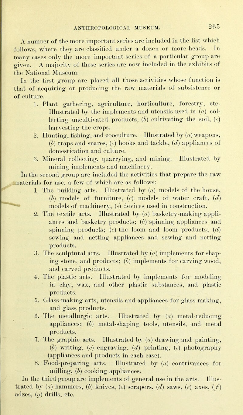 A number of the more important series are included in the list which follows, where they are classified under a dozen or more heads. In many cases only the more important series of a particular group are given. A majority of these series are now included in the exhibits of the National Museum. In the first group are placed all those activities whose function is that of acquiring or producing the raw materials of subsistence or of culture. 1. Plant gathering, agriculture, horticulture, forestry, etc. Illustrated by the implements and utensils used in (a) col- lecting uncultivated products, (b) cultivating the soil, (c) harvesting the crops. 2. Hunting, fishing, and zooculture. Illustrated by (a) weapons, {]>) traps and snares, (c) hooks and tackle, (d) appliances of domestication and culture. 3. Mineral collecting, quarrying, and mining. Illustrated by mining implements and machinery. In the second group are included the activities that prepare the raw .materials for use, a few of which are as follows: 1. The building arts. Illustrated by (a) models of the house, (b) models of furniture, (e) models of water craft, (d') models of machinery, (e) devices used in construction. 2. The textile arts. Illustrated by (a) basketry-making appli- ances and basketry products; (b) spinning appliances and spinning products; (c) the loom and loom products; (d) sewing and netting appliances and sewing and netting products. 3. The sculptural arts. Illustrated by (a) implements for shap- ing stone, and products; (b) implements for carving wood, and carved products. I. The plastic arts. Illustrated by implements for modeling- in clay, wax, and other plastic substances, and plastic products. 5. Glass-making arts, utensils and appliances for glass making, and glass products. 6. The metallurgic arts. Illustrated by (a) metal-reducing appliances; (b) metal-shaping tools, utensils, and metal products. 7. The graphic arts. Illustrated by (a) drawing and painting, (b) writing, (e) engraving, (d) printing, (V) photograph}- (appliances and products in each case). S. Food-preparing arts. Illustrated by (a) contrivances for milling, (£>) cooking appliances. In the third group are implements of general use in the arts. Illus- trated by {a) hammers, (b) knives, (c) scrapers, id) saws, (d) axes, {/) adzes, (g) drills, etc.